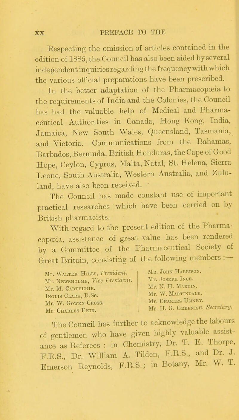 Eespecting the omission of articles contained in the edition of 1885, the Coimcil has also been aided by several independent inquiries regarding the frequency with which the various official preparations have been prescribed. In the better adaptation of the Pharmacopoeia to the requirements of India and the Colonies, the Council hR,s had the valuable help of Medical and Pharma- ceutical Authorities in Canada, Hong Kong, India, Jamaica, New South Wales, Queensland, Tasmania, and Victoria. Communications from the Bahamas, Barbados, Bermuda, British Honduras, the Cape of Good Hope, Ceylon, Cyprus, Malta, Natal, St. Helena, Sierra Leone, South Australia,, Western Austraha, and Zulu- land, have also been received. ■ The Council has made constant use of important practical researches which have been carried on by British pharmacists. With regard to the present edition of the Pharma- copoeia, assistance of great value has been rendered by a Committee of the Pharmaceutical Society of Great Britain, consisting of the following members :— Mr. Walteh Hills, President. Mr. Newsholsie, Vice-President. Mr. M. CuiTEiGnE. Inglis Glaek, D.Sc. Mr. W. GowEN Cross. Mr. Charles Ekin. Mr. John Haerison. Mr. Joseph Ince. Mr. N. H. Martix. Mr. W. Mabtin-dale. Mr. Charles Ulinet. Mr. H. G. Greenish, Secretary. The Council has further to acknowledge the labours of gentlemen who have given highly valuable assist- ance as Eeferees : in Chemistry, Dr. T. E. Thorpe, P.E.S., Dr. Wihiam A, Tilden, F.E.S., and Dr. J. Emerson Eeynolds, F.l^.S.; in Botany, Mr. W. T.