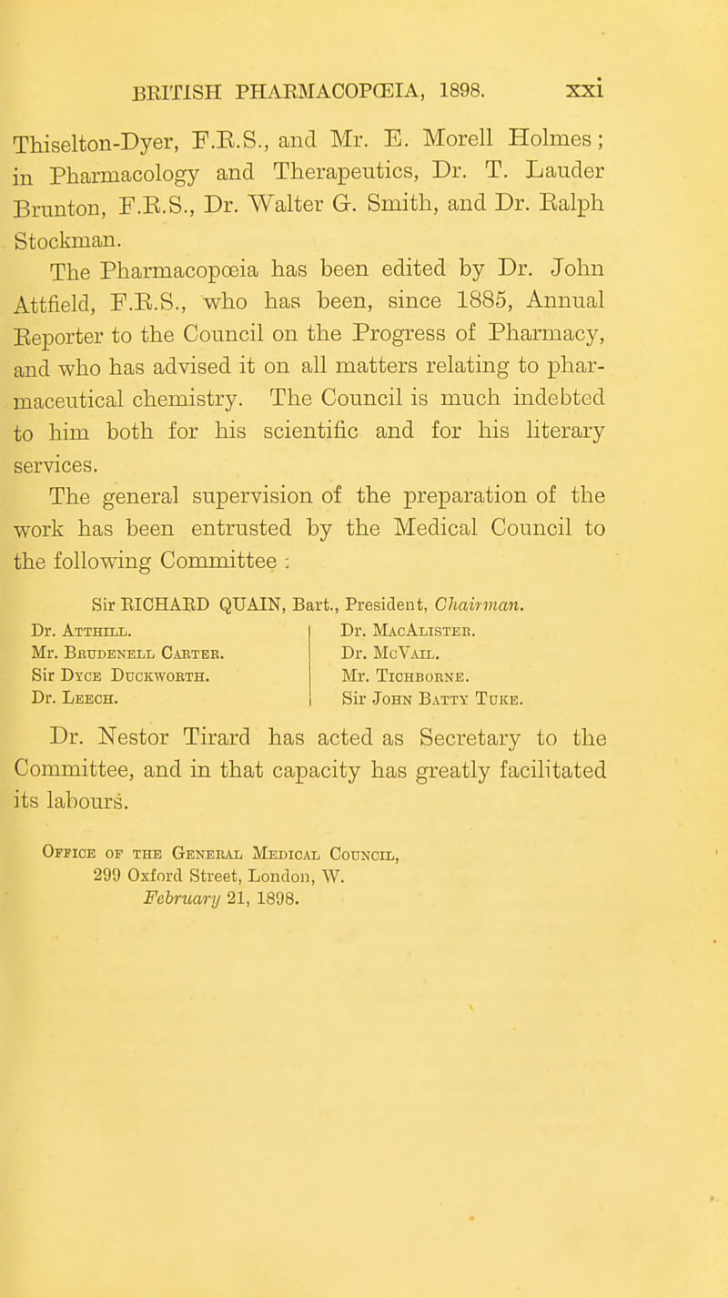 Thiselton-Dyer, F.E.S., and Mr. E. Morell Holmes; in Pharmacology and Therapeutics, Dr. T. Lauder Brunton, F.E.S., Dr. Walter G. Smith, and Dr. Ealph Stockman. The Pharmacopoeia has been edited by Dr. John Attfield, F.E.S., who has been, since 1885, Annual Reporter to the Council on the Progress of Pharmacy, and who has advised it on all matters relating to phar- maceutical chemistry. The Council is much indebted to him both for his scientific and for his literary services. The general supervision of the preparation of the work has been entrusted by the Medical Council to the following Committee ; Sir EICHAED QUAIN, Bart., President, Chairman. Dr. Atthill. Dr. MacAlistek. Mr. Bbtjdenell Caetbk. Dr. McVail. Sir Dyce Duckwobth. Mr. Tichbobne. Dr. Leech. Sir .John Batty Tuke. Dr. Nestor Tirard has acted as Secretary to the Committee, and in that capacity has greatly facihtated its labours. Office of the General Medical Council, 299 Oxford Street, London, W. February 21, 1898.