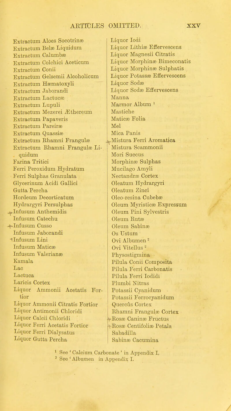 Extractum Aloes Socotrinra Extractum Bels Liquidum Extractum Calumbra Extractum Colchici Aceticum Extractum Conii Extractum Gelsemii Alcoholicum Extractum Hsematoxyli Extractum Jaborandi Extractum Lactucffi Extractum Lupuli Extractum Mezerei ^thereum Extractum Papaveris Extractum Pareiras Extractum Quassia Extractum Ehamni Frangulse Extractum Ehamni Frangulee Li- quidum Farina Tritici Ferri Peroxidum Hydratum Ferri Sulphas Granulata Glycerinum Acidi Gallici Gutta Percha Hordeum Decorticatum Hydrargyri Persulphas ^Infusum Anthemidis Infusum Catechu -+-Infusum Cusso Infusum Jaborandi i Infusum Lini Infusum MaticsB Infusum ValeriansB Kamala Lac Lactuca Laricis Cortex Liquor Ammonii Acetatis For- tior Liquor Ammonii Citratis Fortior Liquor Antimonii Chloridi Liquor Calcii Chloridi Liquor Ferri Acetatis Fortior Liquor Ferri Dialysatus Liquor Gutta Percha Liquor lodi Liquor Lithiee Effervescens Liquor Magnesii Citratis Liquor Morphinffi Bimeconatis Liquor Morphinte Sulphatis Liquor Potassra Effervescens Liquor Sodro Liquor Sodffi Effervescens Manna Marmor Album ' Mastiche Maticffi Folia Mel Mica Panis .i^Mistura Ferri Aromatica Mistura Scammonii Mori Succus Morphina3 Sulphas Mucilago Amyli NectandraB Cortex Oleatum Hydrargyri Oleatum Zinci Oleo-resina Cubebee Oleum MyristicEB Expressum Oleum Pini Sylvestris Oleum Eutffl Oleum Sabinffi Os XJstum Ovi Albumen - Ovi Vitellus - Physostigmina Pilula Conii Compoeita Pilula Ferri Carbonatis Pilula Ferri lodidi Plumbi Nitras Potassii Cyanidum Potassii Ferrocyanidum QuercAs Cortex Ehamni Frangulas Cortex V-Eosaa Caninm Fructus > Eosa3 Centifoliffl Petala Sabadilla SabinfB Cacumina * See ' Calcium Carbonate ' in Appendix I, - See ' Albumen in Appendix I.