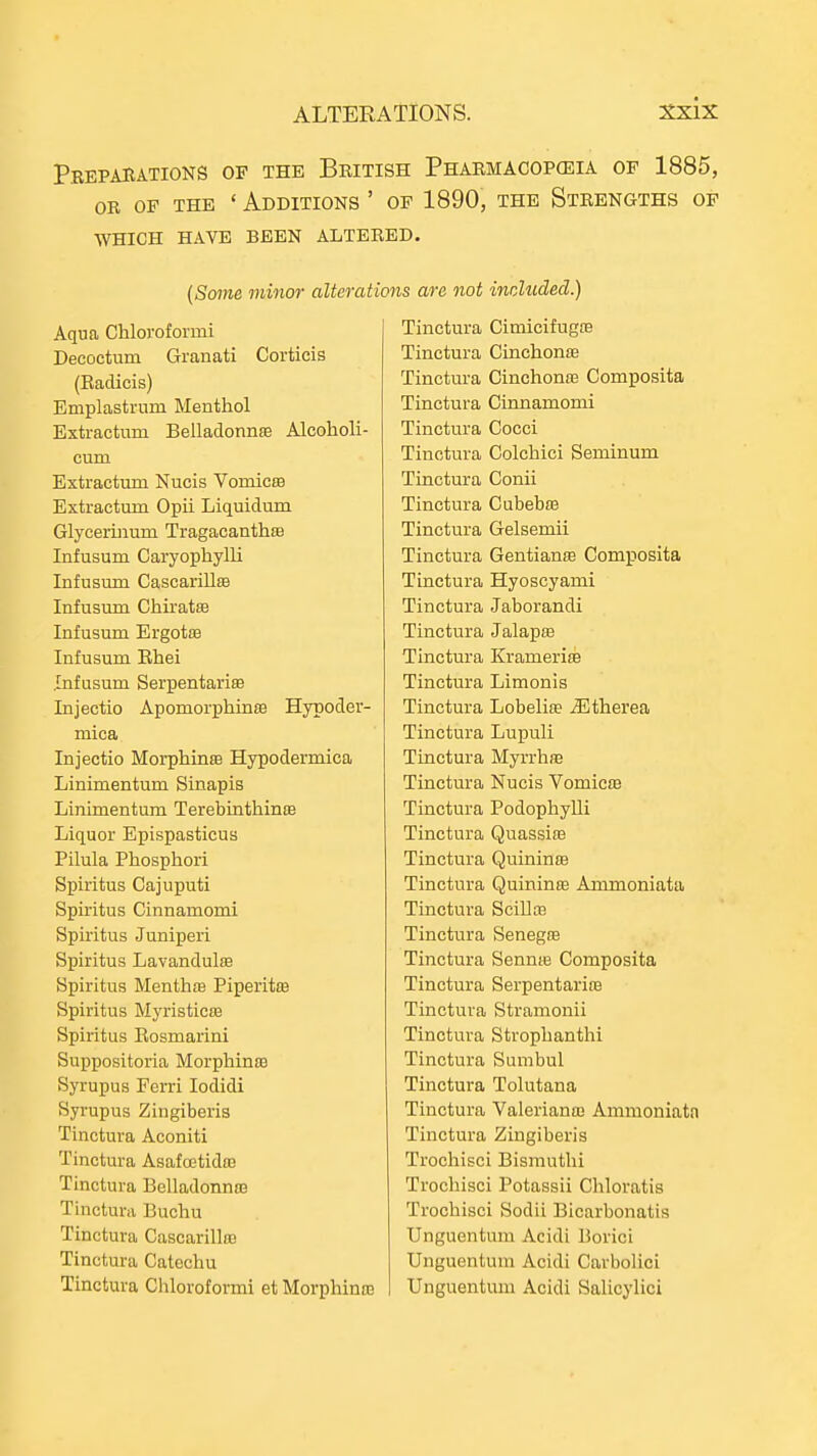 Pkepahations of the British Pharmacopceia op 1885, OR OF THE ' Additions ' of 1890, the Strengths of WHICH HAVE BEEN ALTERED. (Some minor alterations are not included.) Aqua Chloroformi Decoctum Granati Corticis (Eadicis) Emplastrum Menthol Extractum Belladonnse Alcoholi- cum Extractum Nucis Vomicro Extractum Opii Liquidum Glyceruium TragacanthsB Infusum Caryophylli Infusum CascarillsB Infusum Chiratse Infusum ErgotfB Infusum Ehei .Infusum Serpentariffi Injectio Apomorphinse Hypoder- mica Injectio Morphinse Hypodermica Linimentum Sinapis Linimentum Terebinthinse Liquor Epispasticus Pilula Phosphori Spiritus Cajuputi Spiritus Cinnamomi Spiritus Juniperi Spiritus Lavandulffi Spiritus Menthas Piperitte Spiritus Myristicra Spiritus Eosmarini Suppositoria Morphinse Syrupus Ferri lodidi Syrupus Zingiberis Tinctura Aconiti Tinctura AsafcEtida? Tinctura Belladonnc3 Tinctura Buchu Tinctura Cascarillaj Tinctura Catechu Tinctura Chloroformi et Morphinie Tinctura Cimicifugre Tinctura CinchonsB Tinctura Cinchonas Composita Tinctura Cinnamomi Tinctura Cocci Tinctura Colchici Seminum Tinctura Conii Tinctura Cubebte Tinctura Gelsemii Tinctura Gentianffi Composita Tinctura Hyoscyami Tinctura Jaborandi Tinctura Jalapse Tinctura Kramerife Tinctura Limonis Tinctura Lobelite jEtherea Tinctura Lupuli Tinctura MyrrhfE Tinctura Nucis Vomicffi Tinctura PodophyUi Tinctura Quassire Tinctura QuinintB Tinctura Quininse Ammoniata Tinctura Scillre Tinctura SenegfB Tinctura Sennte Composita Tinctura Serpentariie Tinctura Stramonii Tinctura Strophanthi Tinctura Sumbul Tinctura Tolutana Tinctura Valerianm Ammoniata Tinctura Zingiberis Trochisci Bismuthi Trochisci Potassii Chloratis Trochisci Sodii Bicarbonatis Unguentura Acidi Borici Unguentum Acidi Carbolici Unguentum Acidi Salicylici