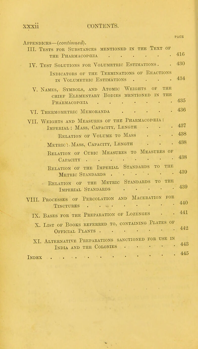 PA(SK Appendices—(contvnued). III. Tests for Substances mentioned in the Text of THE Pharmacopceia 41G IV. Test Solutions for Volumetric Estimations. . 430 Indicators of the Terminations of Reactions in Volumetric Estimations .... 434 V. Names, Symbols, and Atomic Weights of the chief Elementary Bodies mentioned in the Pharmacopceia '^^^ VI. Thermometric Memoranda 436 VII. Weights and Measures of the Pharmacopceia: Imperial: Mass, Capacity, Length . . .437 Relation of Volume to Mass . • • 438 Metric :. Mass, Capacity, Length . • .438 Relation of Cubic Measures to Measures of Capacity Relation of the Imperial Standards to the Metric Standards . . . ' • • • 439 Relation of the Metric Standards to the Imperial Standards 439 VIII. Processes of Percolation and Maceration for 440 Tinctures . • IX. Bases for the Preparation of Lozenges . • 441 X. List of Books referred to, containing Plates of Official Plants XI. Alternative Preparations sanctioned for use in India and the Colonies 442 Index 443 445