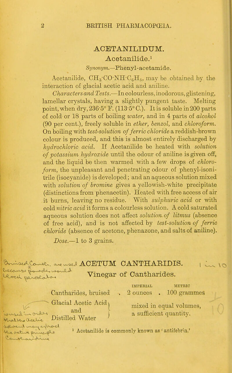 ACETANILIDUM. Acetanilide.^ Synonym.—Phenyl-acetamide. Acetanilide, CHs'CO'NH'CcHfl, may be obtained, by the interaction of glacial acetic acid and aniline. Characters and Tests.—In colourless, inodorous, glistening, lamellar crystals, having a shghtly pungent taste. Melting point, when dry, 236-5° R (113-5° C). It is soluble in 200 parts of cold or 18 parts of boiling water, and in 4 parts of alcoJwl (90 per cent.), freely soluble in ether, benzol, and chloroform. On boiling with test-solution of ferric chloride a reddish-brown colour is produced, and this is almost entirely discharged by hydrochloric acid. If Acetanilide be heated with solution of potassium hydroxide until the odour of anihne is given off, and the liquid be then warmed with a few drops of chloro- form, the unpleasant and penetrating odom' of phenyl-isoni- trile (isocyanide) is developed; and an aqueous solution mixed vath solution of bromine gives a yeUowish-white precipitate (distinctions from phenacetin). Heated with free access of air it burns, leaving no residue. With stilpMtric acid or with cold nitric acid it forms a colourless solution. A cold saturated aqueous solution does not affect solution of litmus (absence of free acid), and is not affected by test-solution of ferric chloride (absence of acetone, phenazone, and salts of aniline). Dose.—1 to 3 grains. Cantharides, bruised . 2 ounces . 100 grammes IMPERIAL METRIC Glacial Acetic Acid and Distilled Water 1 mixed in equal volumes, a sufficient quantity. Acetimilide is commonly known as ' antifebrm.'