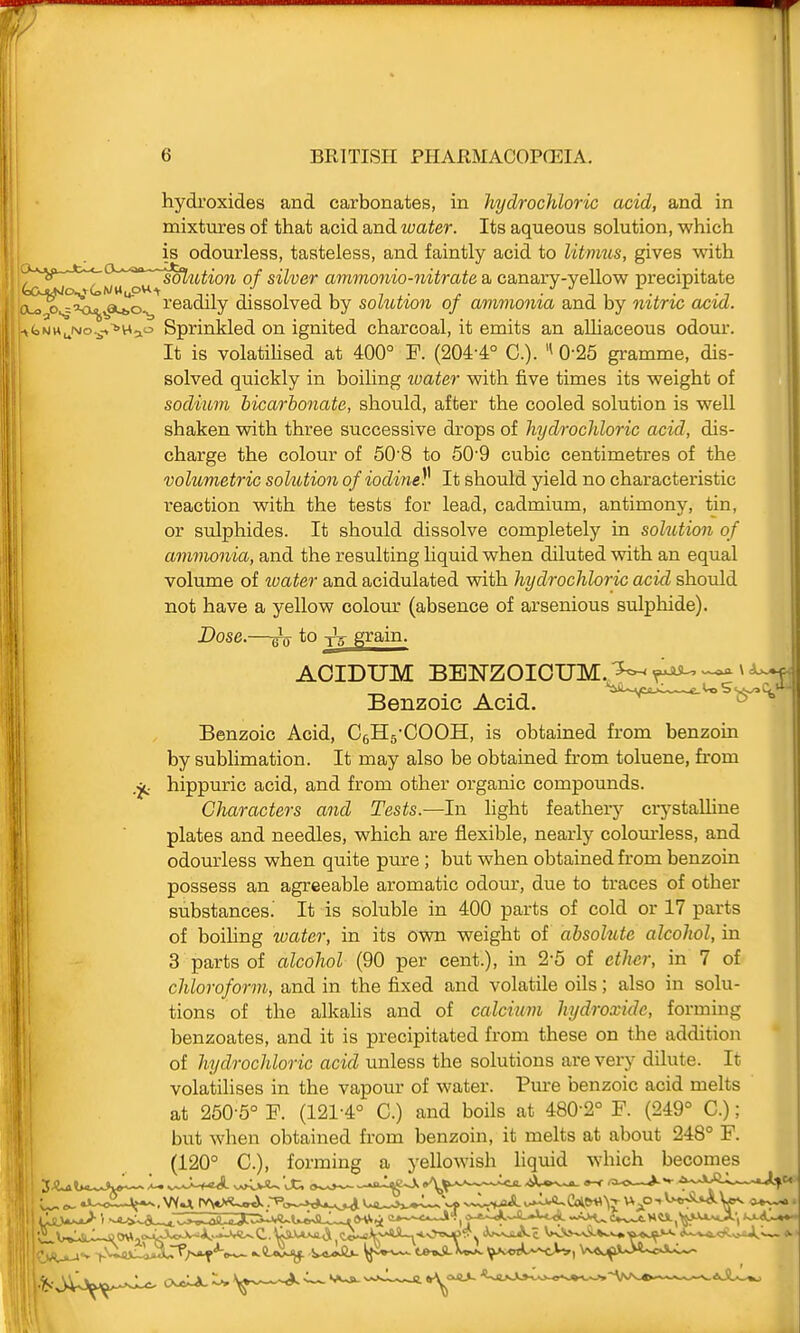 hydroxides and carbonates, in hydrochloric acid, and in mixtures of that acid and water. Its aqueous solution, which is odourless, tasteless, and faintly acid to litmus, gives with Ic£sjm C>wu oh ^'^'^^^^ of silver ammonia-nitrate a canary-yellow precipitate ^r^'<x.jj,a^^ readily dissolved by solution of ammonia and by nitric acid. -»bNH^i\(o.^-*>Hao Sprinkled on ignited charcoal, it emits an alliaceous odom-. It is volatiUsed at 400° F. (204-4° C). 0-25 gramme, dis- solved quickly in boiling loater with five times its weight of sodium bicarbonate, should, after the cooled solution is well shaken with three successive drops of hydrochloric acid, dis- charge the colour of 60'8 to 50'9 cubic centimetres of the volumetric solution of iodine^ It should yield no characteristic reaction with the tests for lead, cadmium, antimony, tin, or sulphides. It should dissolve completely in sohition of ammonia, and the resulting liquid when diluted with an equal volume of toater and acidulated with hydrochloric acid should not have a yellow colom- (absence of arsenious sulphide). Dose.—to Ta grain. AOIDUM BBNZOIOUM.,^ ^ <W Benzoic Acid, ' Benzoic Acid, Cells-COOH, is obtained from benzoin by sublimation. It may also be obtained from toluene, from .jt hippuric acid, and from other organic compounds. Characters and Tests.—In light feathery crj'staUine plates and needles, which are flexible, nearly colom-less, and odourless when quite pure ; but when obtained from benzoin possess an agreeable aromatic odom*, due to traces of other substances. It is soluble in 400 parts of cold or 17 parts of boihng water, in its own weight of absolute alcohol, in 3 parts of alcohol (90 per cent.), in 2-5 of eth^r, in 7 of chloroform, and in the fixed and volatile oils; also in solu- tions of the alkahs and of calcium hydroxide, forming benzoates, and it is precipitated from these on the addition of hydrochloric acid unless the solutions are very dilute. It volatilises in the vapour of water. Pm-e benzoic acid melts at 260-5° F. (121-4° C.) and boils at 480-2° F. (249° C.); but when obtained from benzoin, it melts at about 248° F. (120° C), forming a yellowish liquid which becomes