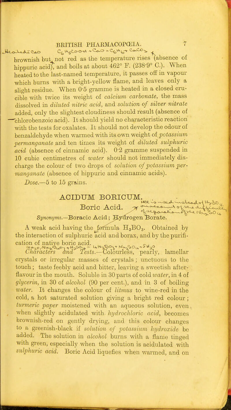 brownish but not red as the temperature rises (absence of hippuric acidt and boils at about 462° F. (238-9° C.). When heated to the last-named temperature, it passes off in vapour which burns with a bright-yellow flame, and leaves only a sUght residue. When 0-5 gramme is heated in a closed cru- cible with twice its weight of calcium carbonate, the mass dissolved in diluted nitric acid, and solution of silver nitrate added, only the shghtest cloudiness should result (absence of —chlorobenzoic acid). It should yield no characteristic reaction with the tests for oxalates. It should not develop the odour of benzaldehyde when warmed with its own weight of jpotassium permanganate and ten times its weight of diluted sidjoMiric acid (absence of cinnamic acid). 0-2 gramme suspended in 10 cubic centimetres of water should not immediately dis- charge the coloiu' of two drops of solution of potassium per- manganate (absence of hippuric and cinnamic acids). Dose.—5 to 15 grains. ACIDUM BOEICUM. Boric Acid. :7r tr'^'^^'^'^'^--W-^-^ Synonyms.—Boracic Acid; Hyarogen ^Borate. A weak acid having the fomiula H3BO3. Obtained by the interaction of sulphuric acid and borax, and by the purifi- cation of native boric acid. Characters and Tests.—Colourless, pearly, lamellar crystals or irregular masses of crystals; imctuous to the touch; taste feebly acid and bitter, leaving a sweetish after- flavour in the mouth. Soluble in 30 parts of cold water, in 4 of glycerin, in 30 of alcohol (90 per cent.), and in 3 of boiling water. It changes the colour of litmus to wine-red in the cold, a hot satm'ated solution giving a bright red colour; turmeric paper moistened with an aqueous solution, even when sHghtly acidulated with hydrochloric acid, becomes brownish-red on gently drying, and tliis colour changes to a greenish-black if solution of potassium hydroxide be added. The solution in alcohol burns with a flame tinged with green, especially when the solution is acidulated with sulphuric acid. Boric Acid liquefies when warmed, and on