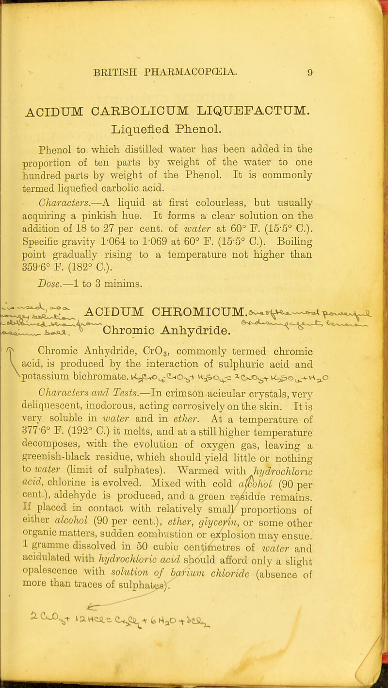 AOIDUM CARBOLICUM LIQUEFAOTUM. Liquefied Phenol. Phenol to which distilled water has been added in the proportion of ten parts by weight of the water to one hundred parts by weight of the Phenol. It is commonly termed liquefied carbolic acid. Characters.—A Hquid at first colourless, but usually acquiring a pinkish hue. It forms a clear solution on the addition of 18 to 27 per cent, of water at 60'' F. (15-5° C). Specific gravity 1'064 to 1-069 at 60° F. (15'5° C). BoiHng point gradually rising to a temperature not higher than 3o9-6° F. (182° C). Dose.—1 to 3 minims. AOIDUM CHROMIOUM.»--« ^ Chromic Anhydride. ^ Chromic Anhydride, CrOa, commonly termed chromic y acid, is produced by the interaction of sulphuric acid and ^potassium bichromate. wC,<i-,o^<i-<o-^t ^^<o^ '•C^.o^-yv^^i^'Ou.-*-^ Characters and Tests.—In crimson acicular crystals, very deliquescent, inodorous, acting corrosively on the skin. It is very soluble in water and in ether. At a temperature of 377-6° F. (192° C.) it melts, and at a still higher temperatm^e decomposes, with the evolution of oxygen gas, leaving a greenish-black residue, which should yield little or nothing to xuater (hmit of sulphates). Warmed with hydrochloric acid, chlorine is evolved. Mixed with cold alcohol (90 per cent.), aldehyde is produced, and a green re/iduo remains. If placed in contact with relatively smal/proportions of either alcohol (90 per cent.), ether, glycerin, or some other organic matters, sudden combustion or ej^plosion may ensue. 1 gramme dissolved in 50 cubic centimetres of water and acidulated with hydrochloric acid should afford only a slight opalescence with solution of bjifmm chloride (absence of more than traces of sulphates). (iH^Cft^+t,Kj^o-fieii^