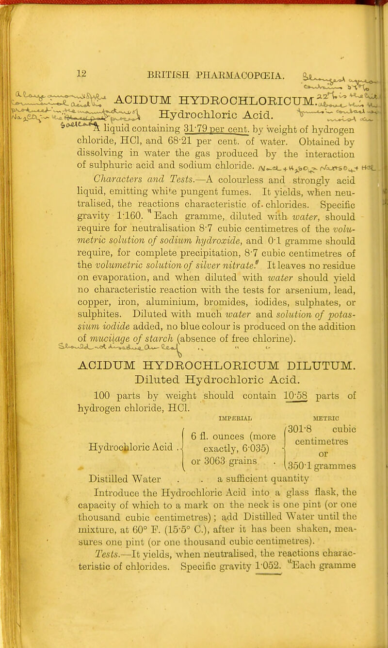 HYDRO OHLORIOUM.^£l:r ^'u.. AOIDUM SSji''^^::''^^!^^^^:^ Hydrochloric Acid. «,(xut*a^^ liquid containing 31-79 per cent, by weight of hydrogen chloride, HCl, and 68-21 per cent, of water. Obtained by dissolving in water the gas produced by the interaction of sulphuric acid and sodium chloride. /v^et_ + u^bo,^ r^a^o^-f HaL Characters and Tests.—A colourless and strongly acid hquid, emitting white pungent fumes. It yields, when neu- trahsed, the reactions characteristic of. chlorides. Specific gravity 1-160. Bach gramme, diluted with water, should require for neutralisation 8-7 cubic centimetres of the volu- metric solution of sodium hydroxide, and 0-1 gramme should require, for complete precipitation, 8-7 cubic centimetres of the volumetric solution of silver nitrated It leaves no residue on evaporation, and when diluted with water should yield no characteristic reaction with the tests for arsenium, lead, copper, iron, aluminium, bromides, iodides, sulphates, or sulphites. Diluted with much loater and solution of potas- sium iodide added, no blue colour is produced on the addition of mucilaqe of starch (absence of free chlorine). AOIDUM HYDROOHLORIOUM DILUTUM. Diluted Hydrochloric Acid. 100 parts by weight should contain 10-58 parts of hydrogen chloride, HCl. StETKIC f 301-8 cubic centimetres or ,350-1 grammes a sufficient quantity Introduce the Hydrochloric Acid into a glass flask, the capacity of which to a mark on the neck is one pint (or one thousand cubic centimetres); add Distilled Water until the mixture, at 60° P. (15-5° C), after it has been shaken, mea- sures one pint (or one thousand cubic centimetres). Tests.—It yields, when neutraUsed, the reactions charac- teristic of chlorides. Specific gravity 1-052. Each gramme IMPERIAL Hydrociiloric Acid Distilled Water 6 fl. ounces (more exactly, 6-035) or 3063 grains