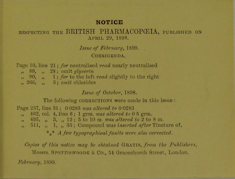 NOTICE HEsPECTiNG THE BEITISH PHARMACOPCEIA, published on April 29, 1898. Issue of Fehrnary, \&^%. COERIGENDA. Pago 10, line 21; for neutralised read nearly neutralised „ 89, ,, 28; omit glycerin „ 90, „ 1; for to the left read slightly to the right „ 260, „ 3; omit chlorides Issue of Oetoher, 1898. The following corricctions were made in this issue : Page 2:$7, lino 31; 0 0285 was altered in 0-0283 „ 4()2, col. 4, line 6 ; 1 grm. was altered t 0 5 grm. „ 495, „ 3, „ 12 ; 5 to 10 m. was aUered to 2 to 8 m. ,, 511, ,, 1, „ 35; Qom^onml loas inserted after Tiwctwve *i* A few typographical faults were also corrected. Copies of this notice may be obtained Gratis, frooi the Publishers, Messrs. SPOTTrswooDE k Co., 51 Gracechurch Street, London.