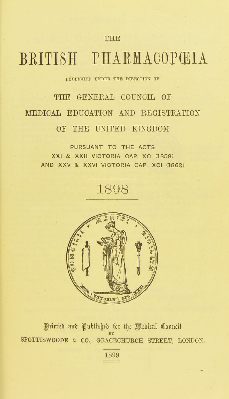 THE BRITISH PHARMACOP(EIA PtJBIiISHED UNDER THE DIBECTION OP THE GENEEAL COUNCIL OF MEDICAL EDUCATION AND EEGISTRATION OF THE UNITED KINGDOM PURSUANT TO THE ACTS XXI & XXII VICTORIA CAP. XC (1858) AND XXV 8c XXVI VICTORIA CAP. XCI (1862) printeb anb- ^ublis^tb for l^c ||t«blcal Council SPOTTISWOODE & CO., GEACECHUECH STEEET, LONDON. 1898 BY 1899