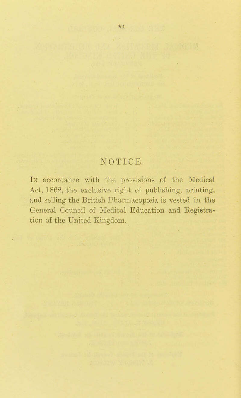 NOTICE. In accordance with the provisions of the Medical Act, 1862, the exclusive right of publishing, printing, and selling the British Pharmacopoeia is vested in the General Council of Medical Education and Eegietra- tion of the United Kingdom.