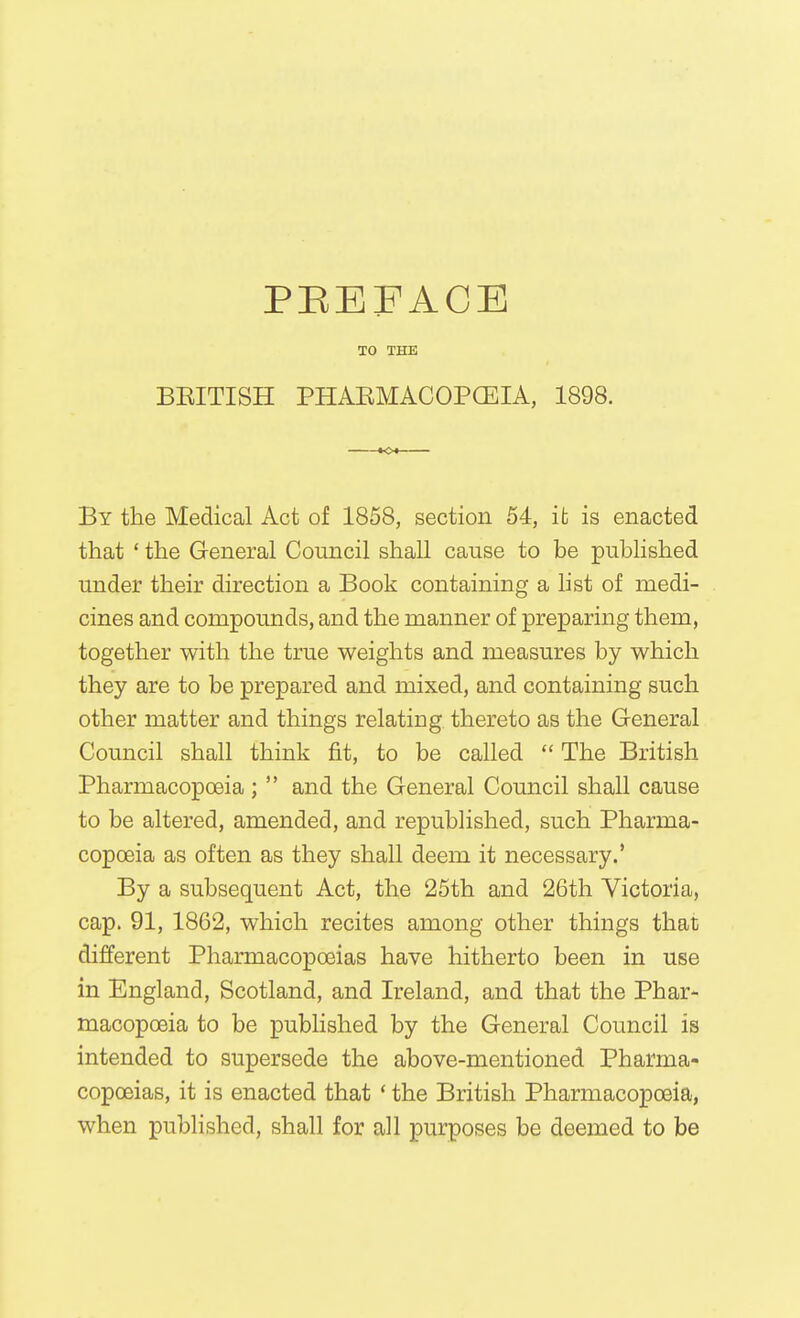 PEEFACE TO THE BEITISH PHAEMACOPCEIA, 1898. By the Medical Act of 1858, section 54, it is enacted that ' the General Council shall cause to be published under their direction a Book containing a list of medi- cines and compounds, and the manner of preparing them, together with the true weights and measures by which they are to be prepared and mixed, and containing such other matter and things relating thereto as the General Council shall think fit, to be called  The British Pharmacopoeia;  and the General Council shall cause to be altered, amended, and republished, such Pharma- copoeia as often as they shall deem it necessary.' By a subsequent Act, the 25th and 26th Victoria, cap. 91, 1862, which recites among other things that different Pharmacopoeias have hitherto been in use in England, Scotland, and Ireland, and that the Phar- macopoeia to be pubhshed by the General Council is intended to supersede the above-mentioned Pharma- copoeias, it is enacted that ' the British Pharmacopoeia, when published, shall for all purposes be deemed to be