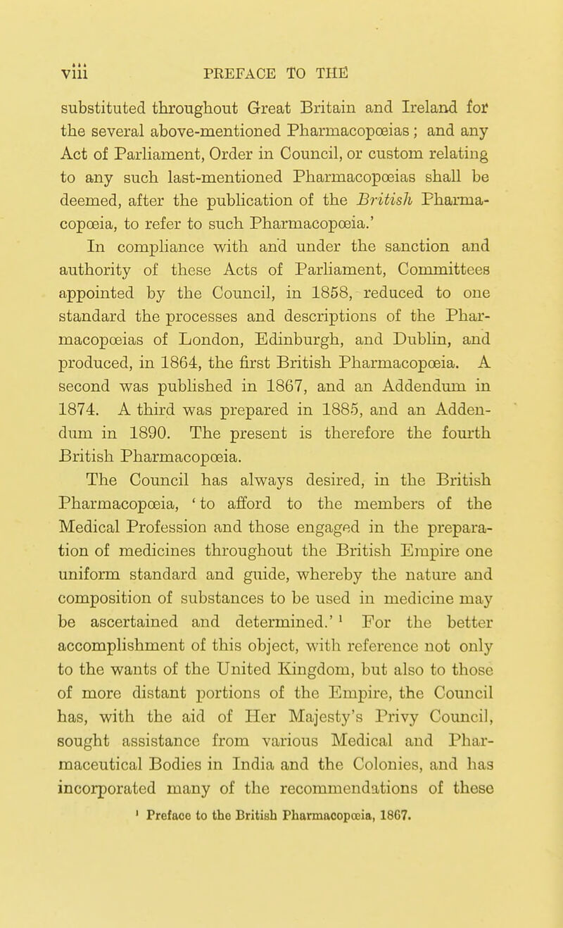 » * * Vlll PREFACE TO THE substituted throughout Great Britain and Ireland for the several above-mentioned Pharmacopoeias; and any Act of Parliament, Order in Council, or custom relating to any such last-mentioned Pharmacopoeias shall be deemed, after the publication of the British Pharma- copoeia, to refer to such Pharmacopoeia.' In compliance with and under the sanction and authority of these Acts of Parliament, Committees appointed by the Council, in 1858, reduced to one standard the processes and descriptions of the Phar- macopoeias of London, Edinburgh, and Dubhn, and produced, in 1864, the first British Pharmacopoeia. A second was published in 1867, and an Addendum in 1874. A third was prepared in 1885, and an Adden- dum in 1890. The present is therefore the fourth British Pharmacopoeia. The Council has always desired, in the British Pharmacopoeia, ' to afford to the members of the Medical Profession and those engaged in the prepara- tion of medicines throughout the British Empire one uniform standard and guide, whereby the nature and composition of substances to be used in medicine may be ascertained and determined.' ^ For the better accomplishment of this object, with reference not only to the wants of the United Kingdom, but also to those of more distant portions of the Empire, the Council has, with the aid of Her Majesty's Privy Council, sought assistance from various Medical and Phar- maceutical Bodies in India and the Colonies, and has incorporated many of the recommendations of these