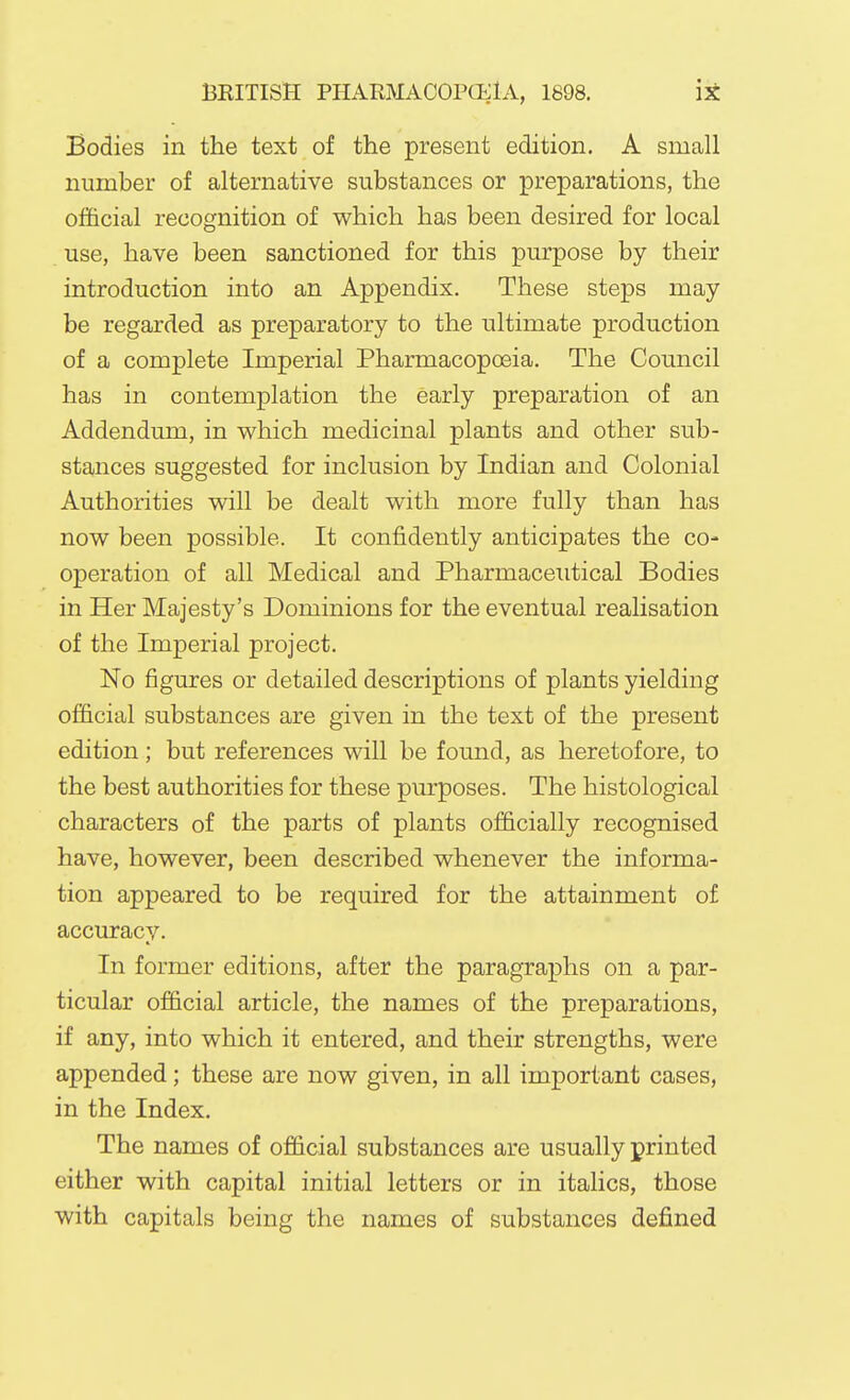 Bodies in the text of the present edition. A small number of alternative substances or preparations, the official recognition of which has been desired for local use, have been sanctioned for this purpose by their introduction into an Appendix. These steps may be regarded as preparatory to the ultimate production of a complete Imperial Pharmacopoeia. The Council has in contemplation the early preparation of an Addendum, in which medicinal plants and other sub- stances suggested for inclusion by Indian and Colonial Authorities will be dealt with more fully than has now been possible. It confidently anticipates the co- operation of all Medical and Pharmaceutical Bodies in Her Majesty's Dominions for the eventual realisation of the Imperial project. No figures or detailed descriptions of plants yielding official substances are given in the text of the present edition ; but references will be found, as heretofore, to the best authorities for these purposes. The histological characters of the parts of plants officially recognised have, however, been described whenever the informa- tion appeared to be required for the attainment of accuracy. In former editions, after the paragraphs on a par- ticular official article, the names of the preparations, if any, into which it entered, and their strengths, were appended; these are now given, in all important cases, in the Index. The names of official substances are usually printed either with capital initial letters or in italics, those with capitals being the names of substances defined