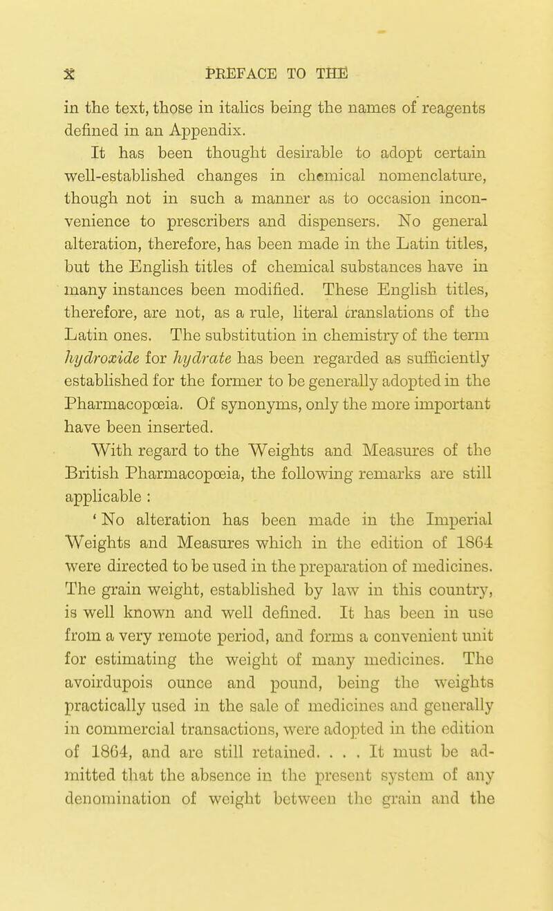 in the text, those in itaUcs being the names of reagents defined in an Appendix. It has been thought desirable to adopt certain well-estabhshed changes in chemical nomenclatm*e, though not in such a manner as to occasion incon- venience to prescribers and dispensers. No general alteration, therefore, has been made in the Latin titles, but the English titles of chemical substances have in many instances been modified. These English titles, therefore, are not, as a rule, literal cranslations of the Latin ones. The substitution in chemistry of the term hydroxide for hydrate has been regarded as sufficiently established for the former to be generally adopted in the Pharmacopoeia. Of synonyms, only the more important have been inserted. With regard to the Weights and Measures of the British Pharmacopoeia, the following remarks are still applicable : ' No alteration has been made in the Imperial Weights and Measures which in the edition of 186-i were directed to be used in the preparation of medicines. The grain weight, established by law in this country, is well known and well defined. It has been in use from a very remote period, and forms a convenient unit for estimating the weight of many medicines. The avoirdupois ounce and pound, being the weights practically used in the sale of medicines and generally in commercial transactions, were adopted in the edition of 1864, and are still retained. ... It must be ad- mitted that the absence in the present system of any denomination of weight between the grain and the