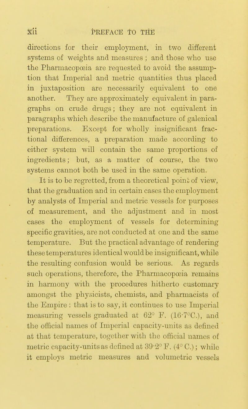 directions for their employment, in two different systems of weights and measures ; and those who use the Pharmacopoeia are requested to avoid the assump- tion that Imperial and metric quantities thus placed in juxtaposition are necessarily equivalent to one another. They are approximately equivalent in para- graphs on crude drugs; they are not equivalent in paragraphs which describe the manufacture of galenical preparations. Except for wholly insignificant frac- tional differences, a preparation made according to either system will contain the same proportions of ingredients; but, as a matter of com'se, the two systems cannot both be used in the same operation. It is to be regretted, from a theoretical poini of \aew, that the graduation and in certain cases the employment by analysts of Imperial and metric vessels for pm'poses of measurement, and the adjustment and in most cases the employment of vessels for determining specific gravities, are not conducted at one and the same temperature. But the practical advantage of rendering these temperatures identical would be insignificant, while the resulting confusion would be serious. As regards such operations, therefore, the Pharmacopoeia remains in harmony with the procedm'es hitherto customary amongst the physicists, chemists, and pharmacists of the Empire : that is to say, it continues to use Imperial measm'ing vessels graduated at 62^^ F. (16-7°C.), and the official names of Imperial capacity-units as defined at that temperature, together with the official names of metric capacity-units as defined at 39'2'^ F. (4° C.); while it employs metric measures and volumetric vessels