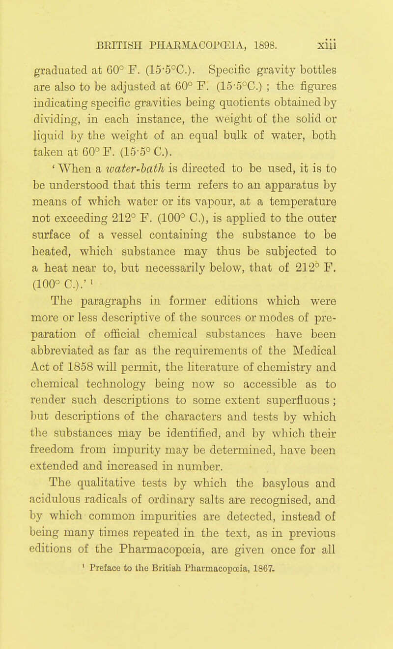 graduated at 60° F. (15-5°C.). Specific gravity bottles are also to be adjusted at 60° F. (15-5°C.) ; the figures indicating specific gravities being quotients obtained by- dividing, in each instance, the v^^eight of the solid or liquid by the weight of an equal bulk of v^^ater, both taken at 60° F. (15-5° C). * When a ivateV'bath is directed to be used, it is to be understood that this term refers to an apparatus by means of which water or its vapour, at a temperature not exceeding 212° F. (100° C), is applied to the outer surface of a vessel containing the substance to be heated, which substance may thus be subjected to a heat near to, but necessarily below, that of 212° F. (100° C.).' ' The paragraphs in former editions which were more or less descriptive of the sources or modes of pre- paration of official chemical substances have been abbreviated as far as the requirements of the Medical Act of 1858 will permit, the literature of chemistry and chemical technology being now so accessible as to render such descriptions to some extent superfluous ; ])ut descriptions of the characters and tests by which the substances may be identified, and by which their freedom from impurity may be determined, have been extended and increased in number. The qualitative tests by which the basylous and acidulous radicals of ordinary salts are recognised, and by which common impurities are detected, instead of being many times repeated in the text, as in previous editions of the Pharmacopoeia, are given once for all