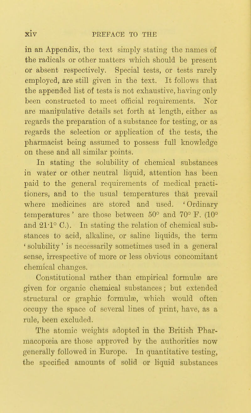 in an Appendix, the text simply stating the names of the radicals or other matters which should be present or absent respectively. Special tests, or tests rarely employed, are still given in the text. It follows that the appended list of tests is not exhaustive, having only been constructed to meet official requirements. Nor are manipulative details set forth at length, either as regards the preparation of a substance for testing, or as regards the selection or application of the tests, the pharmacist being assumed to possess full knowledge on these and all similar points. In stating the solubility of chemical substances in water or other neutral liquid, attention has been paid to the general requirements of medical practi- tioners, and to the usual temperatures that prevail where medicines are stored and used. ' Ordinary temperatures ' are those between 50° and 70° F. (10° and 21-1° C). In stating the relation of chemical sub- stances to acid, alkaline, or saline liquids, the term * solubility' is necessarily sometimes used in a general sense, irrespective of more or less obvious concomitant chemical changes. Constitutional rather than empirical formulse are given for organic chemical substances; but extended structural or graphic formulae, which would often occupy the space of several lines of print, have, as a rule, been excluded. The atomic weights adopted in the British Phar- macopoeia are those approved by the authorities now generally followed in Europe. In quantitative testing, the specified amounts of solid or liquid substances