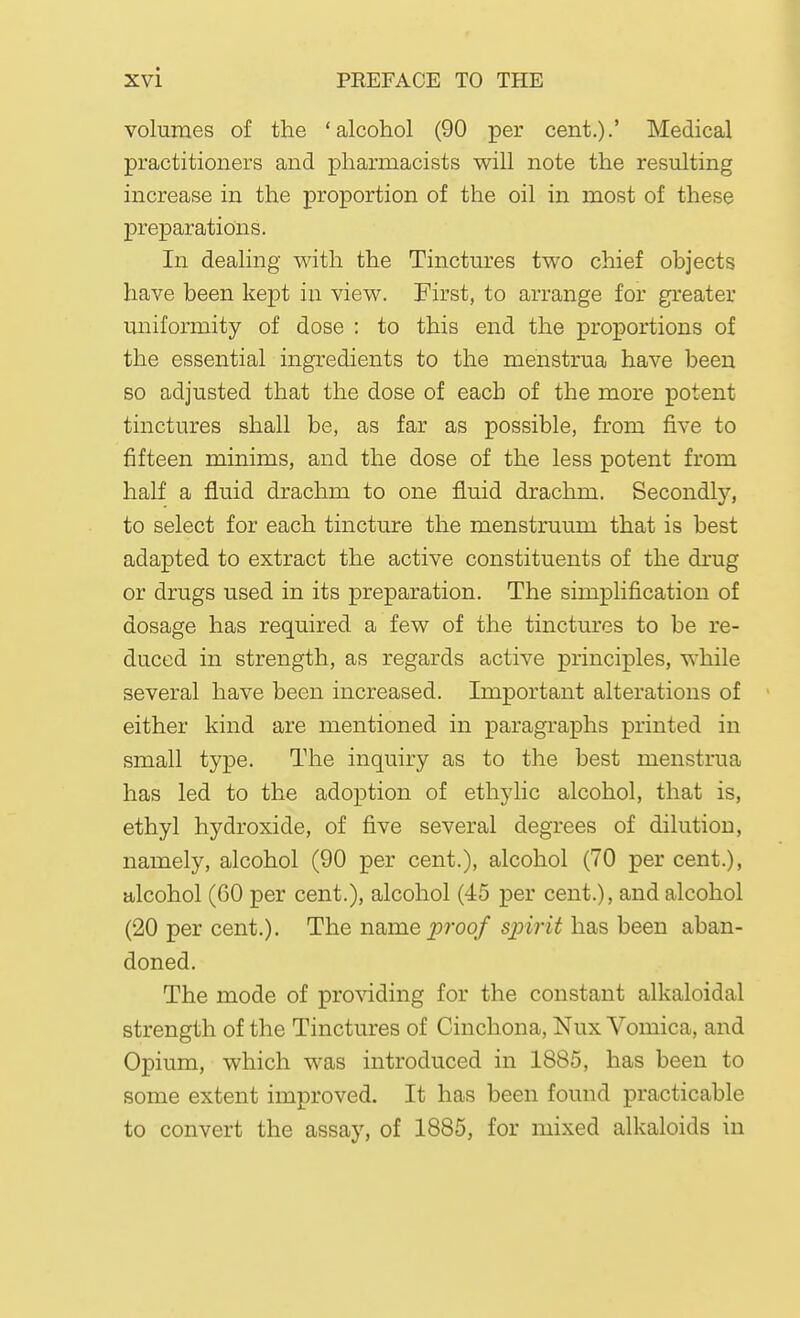 volumes of the 'alcohol (90 per cent.).' Medical practitioners and pharmacists will note the resulting increase in the proportion of the oil in most of these preparations. In dealing with the Tinctures two chief objects have been kept in view. First, to arrange for greater uniformity of dose : to this end the proportions of the essential ingredients to the menstrua have been so adjusted that the dose of each of the more potent tinctures shall be, as far as possible, from five to fifteen minims, and the dose of the less potent from half a fluid drachm to one fluid drachm. Secondly, to select for each tincture the menstruum that is best adapted to extract the active constituents of the drug or drugs used in its preparation. The simplification of dosage has required a few of the tinctures to be re- duced in strength, as regards active principles, while several have been increased. Important alterations of either kind are mentioned in paragraphs printed in small type. The inquiry as to the best menstrua has led to the adoption of ethylic alcohol, that is, ethyl hydroxide, of five several degrees of dilution, namely, alcohol (90 per cent.), alcohol (70 per cent.), alcohol (60 per cent.), alcohol (45 per cent.), and alcohol (20 per cent.). The iis>me proof spirit has been aban- doned. The mode of providing for the constant alkaloidal strength of the Tinctures of Cinchona, Nux Vomica, and Opium, which was introduced in 1885, has been to some extent improved. It has been found practicable to convert the assay, of 1885, for mixed alkaloids in