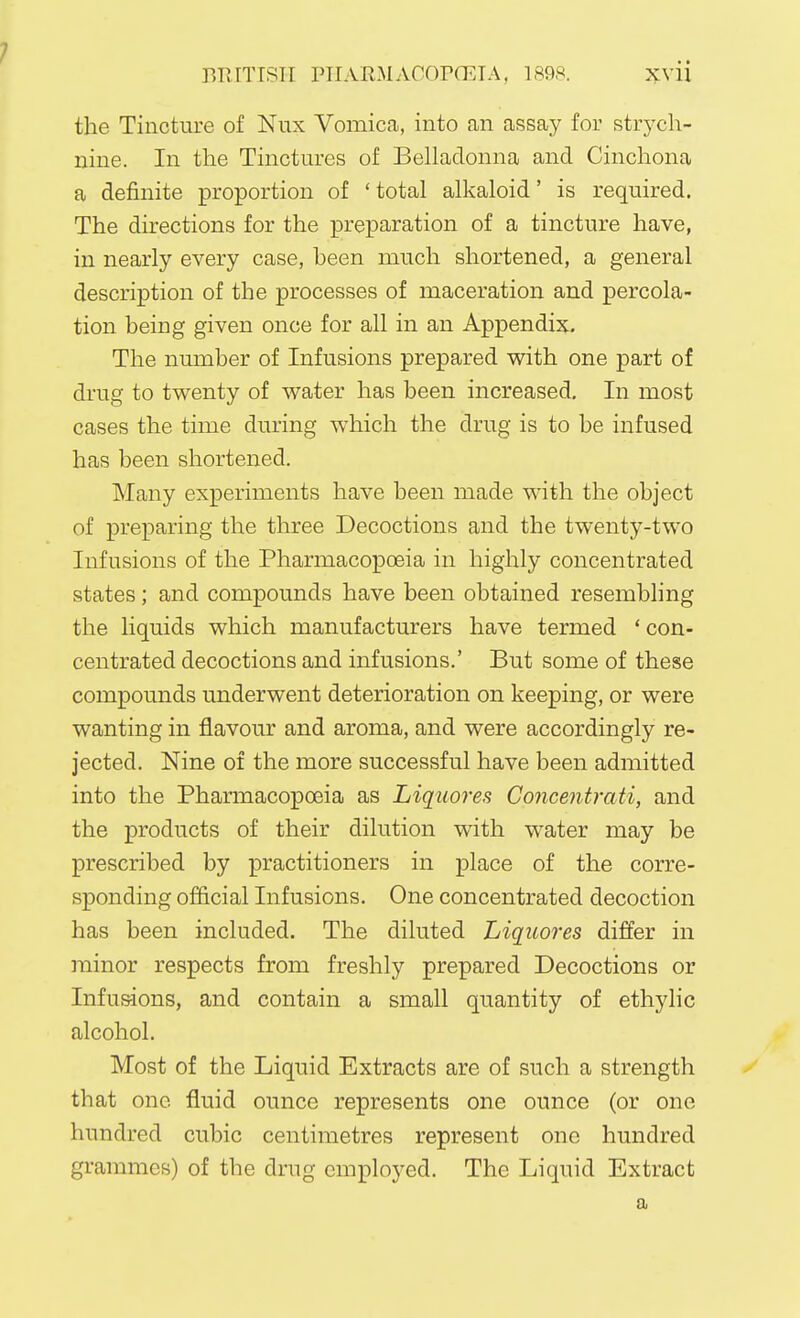 1 BRITISH PIIARMACOPGETA, 1898. xvii the Tincture of Nux Vomica, into an assay for strych- nine. In the Tinctures of Belladonna and Cinchona a definite proportion of ' total alkaloid' is required. The directions for the preparation of a tincture have, in nearly every case, been much shortened, a general description of the processes of maceration and percola- tion being given once for all in an Appendix. The number of Infusions prepared with one part of drug to twenty of water has been increased. In most cases the time during which the drug is to be infused has been shortened. Many experiments have been made with the object of preparing the three Decoctions and the twenty-two Infusions of the Pharmacopoeia in highly concentrated states; and compounds have been obtained resembling the liquids which manufacturers have termed ' con- centrated decoctions and infusions.' But some of these compounds underwent deterioration on keeping, or were wanting in flavour and aroma, and were accordingly re- jected. Nine of the more successful have been admitted into the Pharmacopoeia as Liquores Concentrati, and the products of their dilution with water may be prescribed by practitioners in place of the corre- sponding official Infusions. One concentrated decoction has been included. The diluted Liquores differ in minor respects from freshly prepared Decoctions or Infusions, and contain a small quantity of ethylic alcohol. Most of the Liquid Extracts are of such a strength that one fluid ounce represents one ounce (or one hundred cubic centimetres represent one hundred grammes) of the drug employed. The Liquid Extract a