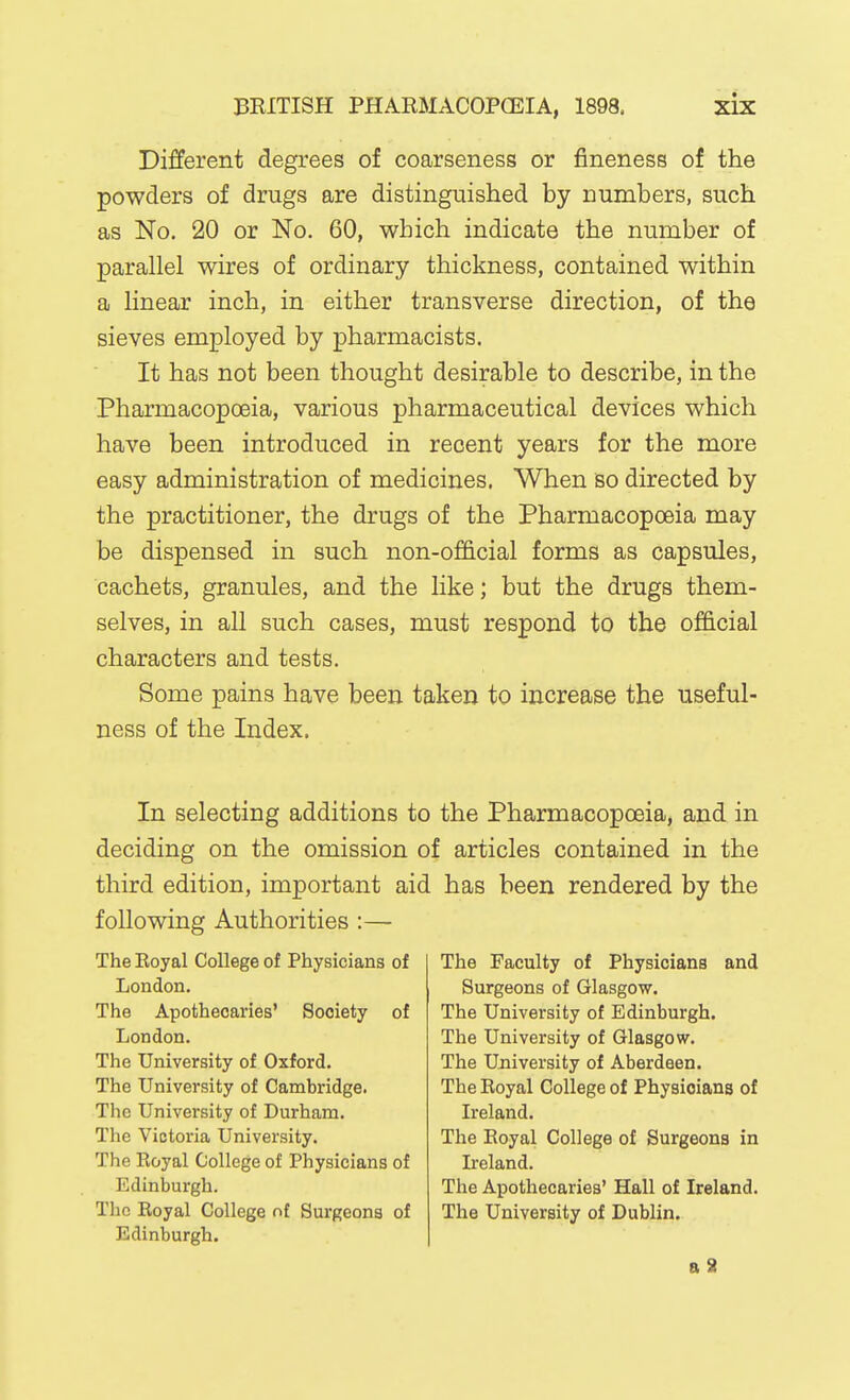 Different degrees of coarseness or fineness of the powders of drugs are distinguished by numbers, such as No. 20 or No. 60, which indicate the number of parallel wires of ordinary thickness, contained within a linear inch, in either transverse direction, of the sieves employed by pharmacists. It has not been thought desirable to describe, in the Pharmacopoeia, various pharmaceutical devices which have been introduced in recent years for the more easy administration of medicines. When so directed by the practitioner, the drugs of the Pharmacopoeia may be dispensed in such non-official forms as capsules, cachets, granules, and the like; but the drugs them- selves, in all such cases, must respond to the official characters and tests. Some pains have been taken to increase the useful- ness of the Index. In selecting additions to the Pharmacopoeia, and in deciding on the omission of articles contained in the third edition, important aid has been rendered by the following Authorities :—• The Eoyal College of Physicians of London. The Apothecaries' Society of London. The University of Oxford. The University of Cambridge. The University of Durham. The Victoria University. The Royal College of Physicians of Edinburgh. The Royal College nt Surgeons of Edinburgh. The Faculty of Physicians and Surgeons of Glasgow. The University of Edinburgh. The University of Glasgow. The University of Aberdeen. The Royal College of Physicians of Ireland. The Eoyal College of Surgeons in Ireland. The Apothecaries' Hall of Ireland. The University of Dublin.