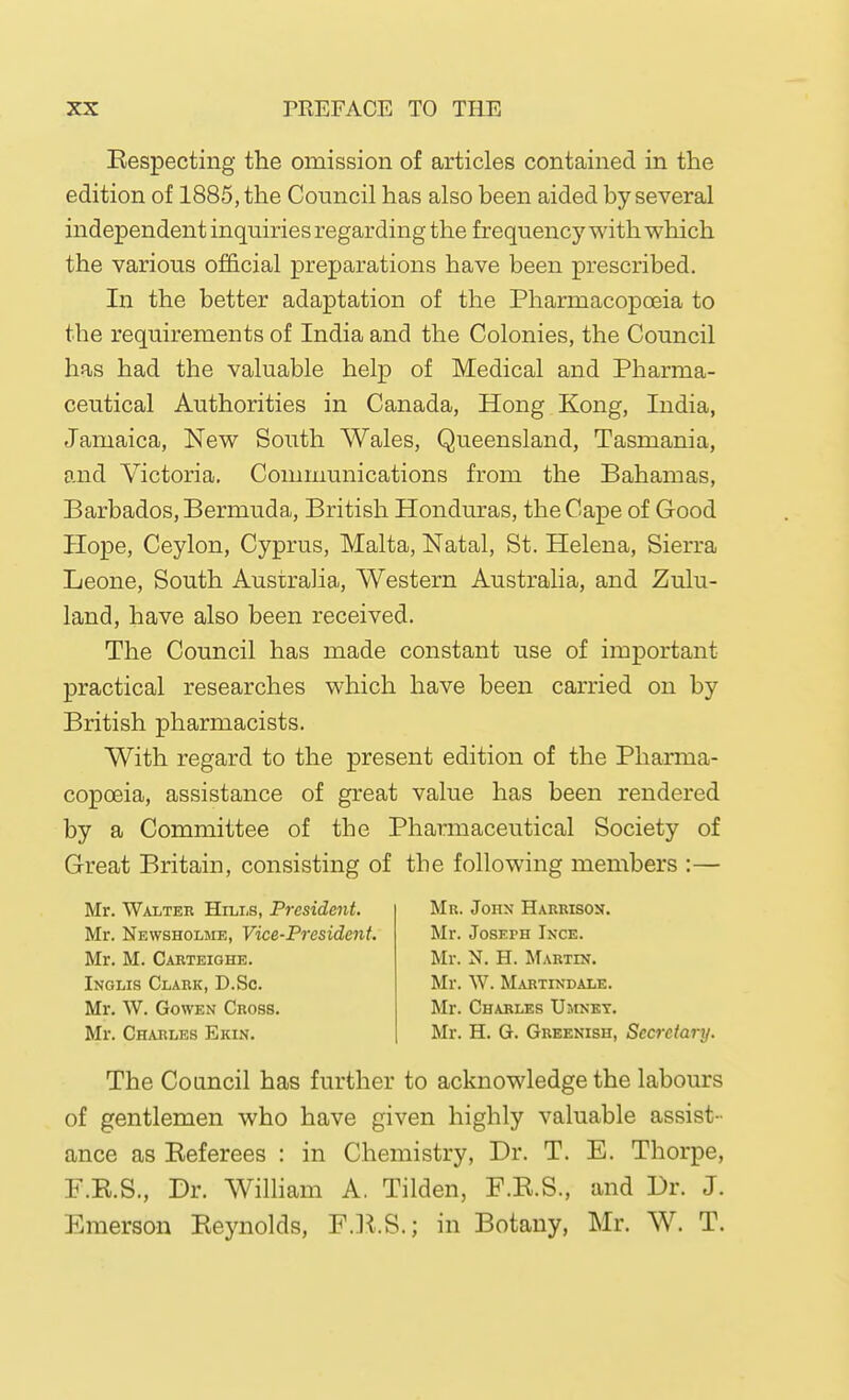 Kespecting the omission of articles contained in the edition of 1885, the Council has also been aided by several independent inquiries regarding the frequency with which the various official preparations have been prescribed. In the better adaptation of the Pharmacopoeia to the requirements of India and the Colonies, the Council has had the valuable help of Medical and Pharma- ceutical Authorities in Canada, Hong Kong, India, Jamaica, New South Wales, Queensland, Tasmania, and Victoria, Communications from the Bahamas, Barbados, Bermuda, British Honduras, the Cape of Good Hope, Ceylon, Cyprus, Malta, Natal, St. Helena, Sierra Leone, South Australia, Western Australia, and Zulu- land, have also been received. The Council has made constant use of important practical researches which have been carried on by British pharmacists. With regard to the present edition of the Pharma- copoeia, assistance of great value has been rendered by a Committee of the Pharmaceutical Society of Great Britain, consisting of the following members :— Mr. Walter Hills, President. Mr. Newsholme, Vice-Presidejit. Mr. M. Carteighe. Inglis Clark, D.Sc. Mr. W. GowEN Cross. Mr. Charles Ekin. Mr. Jonx Harrison. Mr. Joseph Ixce. Mr. N. H. Martin. Mr. W. Martindale. Mr. Charles XJmnet. Mr. H. G. Greenish, Secretary. The Council has further to acknowledge the labours of gentlemen who have given highly valuable assist- ance as Eeferees : in Chemistry, Dr. T. E. Thorpe, F.K.S., Dr. WiUiam A. Tilden, F.E.S., and Dr. J. Emerson Eeynolds, F.]l.S.; in Botany, Mr. W. T.