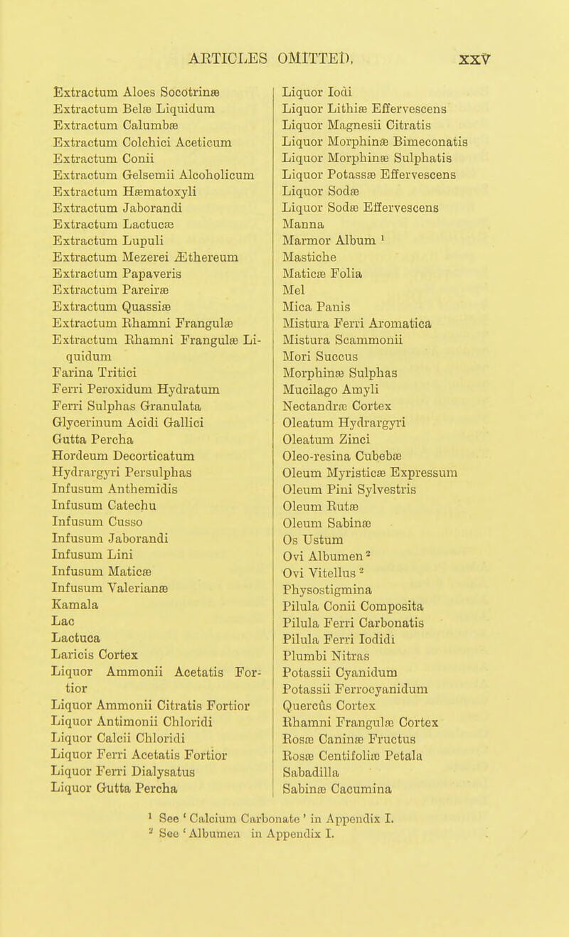 Extractum Aloes Socotrinss Extractum Belse Liquidum Extractum Calumbse Extractum Colchici Aceticum Extractum Conii Extractum Gelsemii Alcoholicum Extractum Hsematoxyli Extractum Jaborandi Extractum Lactucas Extractum Lupuli Extractum Mezerei Jilthereum Extractum Papaveris Extractum Pareirse Extractum Quassia Extractum Ehamni Frangulffi Extractum Ehamni Frangulse Li- quidum Farina Tritici Ferri Peroxidum Hydratum Ferri Sulphas Granulata Glycerinum Acidi Gallici Gutta Percha Hordeum Decorticatum Hydrargyri Persulphas Infusum Anthemidis Infusum Catechu Infusum Cusso Infusum Jaborandi Infusum Lini Infusum MaticsB Infusum Valeriana Kamala Lac Lactuea Laricis Cortex Liquor Ammonii Acetatis For- tior Liquor Ammonii Citratis Fortior Liquor Antimonii Chloridi Liquor Calcii Chloridi Liquor Ferri Acetatis Fortior Liquor Ferri Dialysatus Liquor Gutta Percha Liquor lodi Liquor Lithise Effervescens Liquor Magnesii Citratis Liquor Morphinm Bimeconatis Liquor Morphinse Sulphatis Liquor Potass£e Effervescens Liquor SodfB Liquor Sodse Effervescens Manna Marmor Album ' Mastiche Maticffi Folia Mel Mica Panis Mistura Ferri Aromatica Mistura Scammonii Mori Succus Morphinaj Sulphas Mucilago Amyli Nectandrro Cortex Oleatum Hydrargyri Oleatum Zinci Oleo-resina Cul^ebte Oleum Myristicffi Expressuni Oleum Pini Sylvestris Oleum Eutffi Oleum Sabinaj Os Ustum Ovi Albumen* Ovi Vitellus ^ Physostigmina Pilula Conii Composita Pilula Ferri Carbonatis Pilula Ferri lodidi Plumbi Nitras Potassii Cyanidum Potassii Ferrocyanidum Quercus Cortex Ehamni Frangulaj Cortex Eosas Caninffi Fructus EosH! Centifoliffi Petala Sabadilla Sabinffi Cacumina ' See ' Calcium Carbonate ' in Appendix I. See ' Albumen in Appendix I.