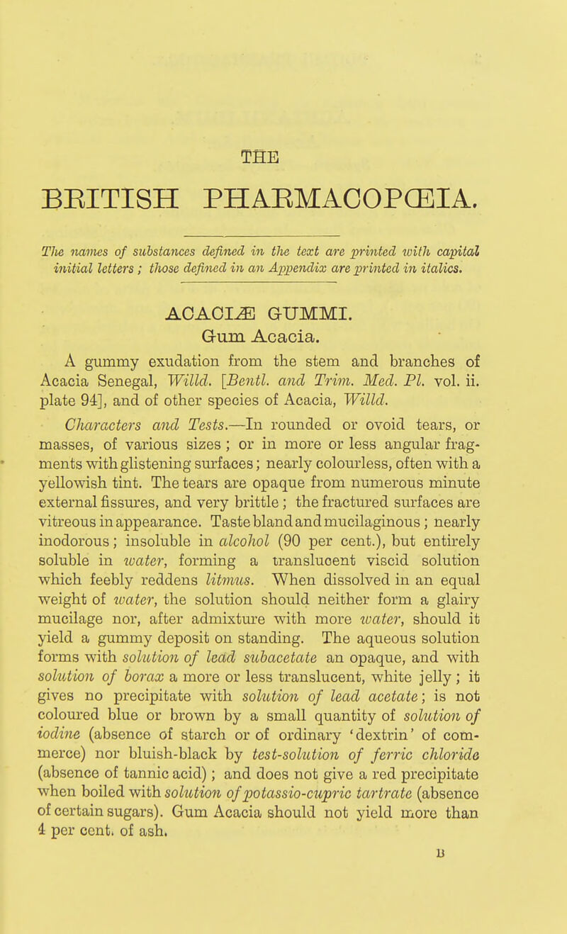 THE BEITISH PHAEMAOOPCEIA. The names of substances defined in the text are printed with capital initial lettei's; those defined in an Appendix are printed in italics. AOAOI^ GUMMI. Gum Acacia. A gummy exudation from the stem and branches of Acacia Senegal, Willd. [Bentl. and Trim. Med. PI. vol. ii. plate 94], and of other species of Acacia, Willd. Characters and Tests.—In rounded or ovoid tears, or masses, of various sizes ; or in more or less angular frag- ments with glistening surfaces; nearly colourless, often with a yellowish tint. The tears are opaque from numerous minute external fissm^es, and very brittle; the fractured surfaces are vitreous in appearance. Taste bland and mucilaginous; nearly inodorous; insoluble in alcohol (90 per cent.), but entirely soluble in ivater, forming a translucent viscid solution which feebly reddens litmus. When dissolved in an equal weight of tvater, the solution should neither form a glairy mucilage nor, after admixtm^e with more water, should it yield a gummy deposit on standing. The aqueous solution forms with solution of lead suhacetate an opaque, and with solution of borax a more or less translucent, white jelly; it gives no precipitate with solution of lead acetate; is not coloured blue or brown by a small quantity of solution of iodine (absence of starch or of ordinary ' dextrin' of com- merce) nor bluish-black by test-solution of ferric chloride (absence of tannic acid); and does not give a red precipitate when boiled with solution of potassio-cupric ia7-tratc (absence of certain sugars). Gum Acacia should not yield more than 4 per cent, of ash. u