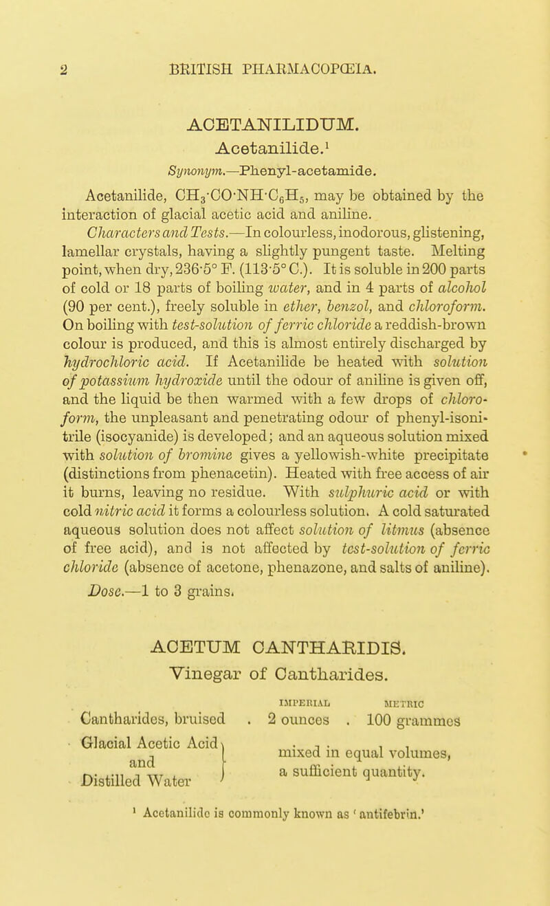 AOBTANILIDnM. Acetanilide.^ Synonym.—Phenyl- acetamide. Acetanilide, CHa-CO'NH-CgHs, may be obtained by the interaction of glacial acetic acid and aniline. Characters and Tests.—In colourless, inodorous, glistening, lamellar crystals, having a shghtly pungent taste. Melting point, when dry, 236-5° P. (113-5° C). It is soluble in 200 parts of cold or 18 parts of boiling loater, and in 4 parts of alcolwl (90 per cent.), freely soluble in ether, benzol, and chloroform. On boiling with test-solution of ferric chloride a reddish-brown colour is produced, and this is almost entirely discharged by hydrochloric acid. If Acetanilide be heated with solution of potassium hydroxide until the odour of anihne is given off, and the liquid be then warmed with a few drops of chloro- form, the unpleasant and penetrating odour of phenyl-isoni- trile (isocyanide) is developed; and an aqueous solution mixed with solution of bromine gives a yellowish-white precipitate (distinctions from phenacetin). Heated with free access of air it burns, leaving no residue. With sulphuric acid or with cold nitric acid it forms a colourless solution. A cold satm-ated aqueous solution does not affect solution of litmus (absence of free acid), and is not affected by test-solution of ferric chloride (absence of acetone, phenazone, and salts of aniline). Dose.—1 to 3 grains. ACETUM OANTHAHIDIS. Vinegar of Cantliarides. IMPERIAL METRIC Cantharides, bruised . 2 ounces . 100 grammes Glacial Acetic Acidi and mixed in equal volumes, a sufficient quantity. Distilled Water ' Acetanilide is commonly known as ' antifebrifl