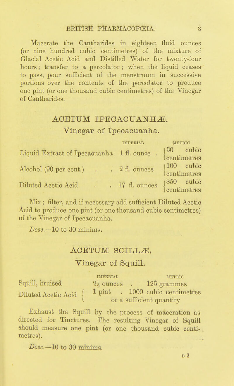 Macerate the Cantharides in eighteen fluid ounces (or nine hundred cubic centimetres) of the mixture of Glacial Acetic Acid and Distilled Water for twenty-four hours; transfer to a percolator; when the liquid ceases to pass, pour sufficient of the menstruum in successive portions over the contents of the percolator to produce one pint (or one thousand cubic centimetres) of the Vinegar of Cantharides. ACETUM IPEOAOUAlSrH^. Vinegar of Ipecacuanlia. IMPEEIAL METEIC f 50 cubic Liquid Extract of Ipecacuanha 1 fl. ounce . ^ [ centimetres Alcohol (90 per cent.) . . 2 fl. ounces j-^^^,. (centimetres Diluted Acetic Acid » . 17 fl. ounces [850 cubic (centimetres Mix; filter, and if necessary add sufficient Diluted Acetic Acid to produce one pint (or one thousand cubic centimetres) of the Vinegar of Ipecacuanha. Dose.—10 to 30 minims. AOETUM SOILL^. Vinegar of Squill, IMI*EBIAL MtJTEtC Squill, bruised 2^ ounces . 125 grammes Diluted Acetic Acid j ^ ^'^ • 1000 cubic centimetres ( or a sufficient quantity Exhaust the Squill by the process of maceration as directed for Tinctures. The resulting Vinegar of Squill should measure one pint (or one thousand cubic centi-. metres). Dose—10 to 30 minims. b2