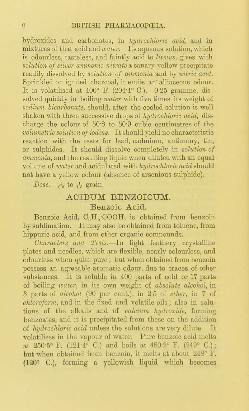 hydroxides and carbonates, in hydrochloric acid, and in mixtures of that acid and loater. Its aqueous solution, which is odourless, tasteless, and faintly acid to litmus,- gives with solution of silver ammonio-nitrate a canary-yellow precipitate readily dissolved by solution of ammonia and by nitric acid. Sprinkled on ignited charcoal, it emits an' alhaceous odour. It is volatihsed at 400° P. (204-4° C). 0-25 gramme, dis- solved quickly in boiling loater with five times its weight of sodi^im bicarbonate, should, after the cooled solution is well shaken with three successive drops of hydrochloric acid, dis- charge the colour of 50'8 to 50'9 cubic centimetres of the volumetric solution of iodine. It should yield no characteristic reaction with the tests for lead, cadmium, antimony, tin, or sulphides. It should dissolve completely in solution of ammonia, and the resulting liquid when diluted with an equal volume of loater and acidulated with hydrochloric acid should not have a yellow colour (absence of arsenious sulphide). Dose.—iV gi^ain. AOIDUM BElSrZOICUM. Benzoic Acid. Benzoic Acid, C^Hg-COOH, is obtained from benzoin by sublimation. It may also be obtained from toluene, from hippmic acid, and from other organic compounds. Characters and Tests.—In light feathery crj-stalline plates and needles, which are flexible, nearly colom'less, and odourless when quite pure ; but when obtained from benzoin possess an agreeable aromatic odour, due to traces of other substances. It is soluble in 400 parts of cold or 17 parts of boiling water, in its own weight of absolute alcohol, in 3 parts of alcohol (90 per cent.), in 2-5 of ether, in 7 of chloroform, and in the fixed and volatile oils; also in solu- tions of the alkalis and of calcium hydroxide, forming benzoates, and it is precipitated from these on the addition of hydrochloric acid unless the solutions are very dilute. It volatilises in the vapour of water. Pure benzoic acid melts at 250-5° F. (121-4° C.) and boils at 480-2° F. (249° C.); but when obtained from benzoin, it melts at about 248° P. (120° C), forming a yellowish liquid which becomes