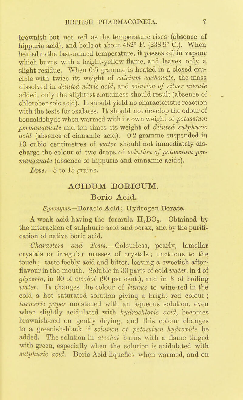 brownish but not red as the temperature rises (absence of hippuric acid), and boils at about 462° F. (238-9° C). When heated to the last-named temperature, it passes off in vapour which burns with a bright-yellow flame, and leaves only a shght residue. When O'S gramme is heated in a closed cru- cible with twice its weight of calcium carbonate, the mass dissolved in diluted nitric acid, and solution of silver nitrate added, only the slightest cloudiness should result (absence of chlorobenzoic acid). It should yield no characteristic reaction ^vith the tests for oxalates. It should not develop the odour of benzaldehyde when warmed with its own weight of potassium permanganate and ten times its weight of diluted sulphuric acid (absence of cinnamic acid). 0*2 gramme suspended in 10 cubic centimetres of water should not immediately dis- charge the colour of two drops of solution of potassium per- manganate (absence of hippuric and cinnamic acids). Dose.—5 to 15 grains. AOIDUM BORIOUM. Boric Acid. Synonyms.—'Bora.cic Acid; Hydrogen Borate. A weak acid having the formula H3BO3. Obtained by the interaction of sulphuric acid and borax, and by the purifi- cation of native boric acid. Characters and Tests.—Colourless, pearly, lamellar crystals or irregular masses of crystals ; unctuous to the touch; taste feebly acid and bitter, leaving a sweetish after- flavour in the mouth. Soluble in 30 parts of cold tvater, in 4 of glycerin, in 30 of alcohol (90 per cent.), and in 3 of boiling toater. It changes the colour of litmus to wine-red in the cold, a hot saturated solution giving a bright red colour ; turmeric paper moistened with an aqueous solution, even when slightly acidulated with hydrochloric acid, becomes brownish-red on gently drying, and this colour changes to a greenish-black if solution of potassium hydroxide be added. The solution in alcohol burns with a flame tinged with green, especially when the solution is acidulated with sulphiiric acid. Boric Acid liquefies when warmed, and on