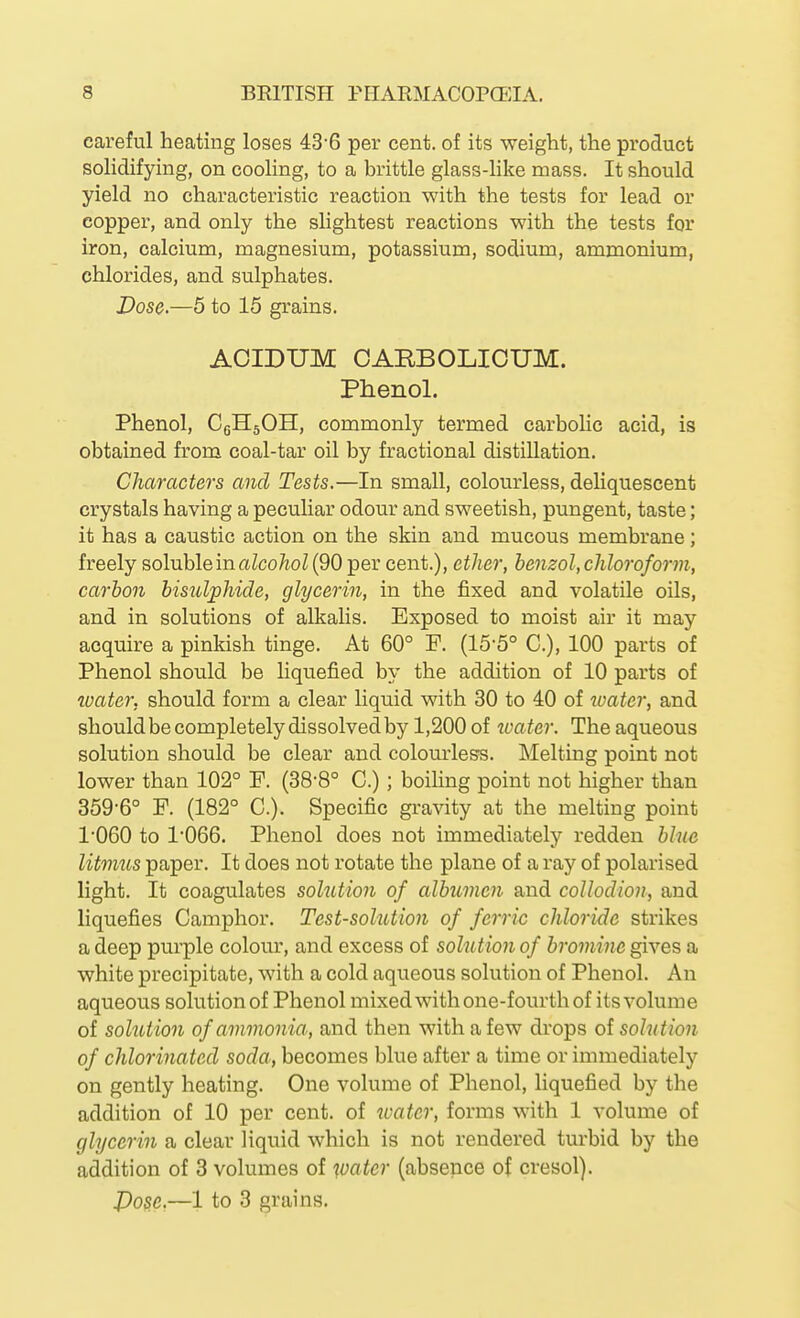 careful heating loses 43'6 per cent, of its weight, the product solidifying, on cooling, to a brittle glass-like mass. It should yield no characteristic reaction with the tests for lead or copper, and only the slightest reactions with the tests for iron, calcium, magnesium, potassium, sodium, ammonium, chlorides, and sulphates. Dose.—6 to 15 grains. AOIDUM CARBOLIOUM. Phenol. Phenol, CqHsOH, commonly termed carbolic acid, is obtained from coal-tar oil by fractional distillation. Characters and Tests.—In small, colourless, deliquescent crystals having a pecuhar odour and sweetish, pungent, taste; it has a caustic action on the skin and mucous membrane; freely soluble in aZco/ioZ (90 per cent.), ether, benzol, chloroform, carbon bisulphide, glycerin, in the fixed and volatile oils, and in solutions of alkalis. Exposed to moist air it may acquire a pinkish tinge. At 60° P. (15-5° C), 100 parts of Phenol should be liquefied by the addition of 10 parts of water, should form a clear liquid with 30 to 40 of water, and shouldbe completely dissolved by 1,200 of boater. The aqueous solution should be clear and colourless. Melting point not lower than 102° F. (38-8° C.); boiling point not higher than 359-6° P. (182° C). Specific gravity at the melting point 1'060 to 1066. Phenol does not immediately redden bine litmus paper. It does not rotate the plane of a ray of polarised light. It coagulates solution of albumen and collodion, and liquefies Camphor, Test-solution of ferric chloride strikes a deep purple colour, and excess of sohition of bromine gives a white precipitate, with a cold aqueous solution of Phenol. An aqueous solution of Phenol mixed with one-fourth of its volume of solution of ammonia, and then with a few drops of solution of chlorinated soda, becomes blue after a time or immediately on gently heating. One volume of Phenol, liquefied by the addition of 10 per cent, of toater, forms with 1 volume of glycerin a clear liquid which is not rendered turbid by the addition of 3 volumes of water (absence of cresol). J)osc,—1 to 3 grains.