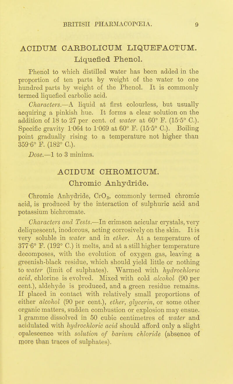 AOIDUM OARBOLIOUM LIQUEFAOTUM. Liquefied Phenol. Phenol to which distilled water has been added in the proportion of ten parts by weight of the water to one hundred parts by weight of the Phenol. It is commonly termed liquefied carbolic acid. Characters.—A liquid at first colom-less, but usually acquiring a pinkish hue. It forms a clear solution on the addition of 18 to 27 per cent, of water at 60' P. (15-5° C). Specific gravity 1-064 to 1-069 at 60° P. (15-5° C). Boihng point gradually rising to a temperature not higher than 359-6° P. (182° C). Dose.—1 to 3 minims. AOIDUM CHROMIOUM. Chromic Anhydride. Chromic Anhydride, CvO^, commonly termed chromic acid, is produced by the interaction of sulphuric acid and potassium bichromate. Characters and Tests.—In crimson acicular crystals, very deliquescent, inodorous, acting corrosively on the skin. It is very soluble in tuater and in ether. At a temperature of 377-6° P. (192° C.) it melts, and at a still higher temperature decomposes, with the evolution of oxygen gas, leaving a greenish-black residue, which should yield little or nothing to ivater (limit of sulphates). Warmed with hydrochloric acid, chlorine is evolved. Mixed with cold alcohol (90 per cent.), aldehyde is produced, and a green residue remains. If placed in contact with relatively small proportions of either alcohol (90 per cent.), ether, glycerin, or some other organic matters, sudden combustion or explosion may ensue. 1 gramme dissolved in 50 cubic centimetres of luater and acidulated with hydrochloric acid should afford only a slight opalescence with solution of hariiim chloride (absence of more than traces of sulphates).