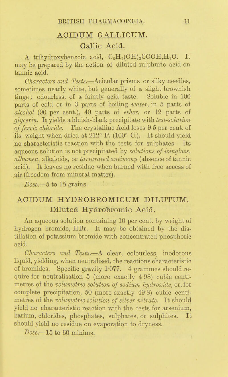 AOIDUM GALLIOUM. Gallic Acid. A trihydroxybenzoic acid, CoH2(OH)3COOH,H20. It may be prepared by the action of diluted sulphuric acid on tannic acid. Characters and Tests.—Acicular prisms or siliy needles, sometimes nearly white, but generally of a slight brownish tinge; odourless, of a faintly acid taste. Soluble in 100 parts of cold or in 3 parts of boiling toater, in 5 parts of alcoJiol (90 per cent.), 40 parts of ether, or 12 parts of glycerin. It yields a bluish-black precipitate with test-solution of ferric chloride. The crystalline Acid loses 9 5 per cent, of its weight when dried at 212° P. (100° C). It should yield no characteristic reaction with the tests for sulphates. Its aqueous solution is not precipitated by solutions of isinglass, albumen, alkaloids, or tartarated antimony (absence of tannic acid). It leaves no residue when burned with free access of air (freedom from mineral matter). Dose.—5 to 15 grains. AOIDUM HYDROBEOMICUM DILUTUM. Diluted Hydrobromic Acid. An aqueous solution containing 10 per cent, by weight of hydrogen bromide, HBr. It may be obtained by the dis- tillation of potassium bromide with concentrated phosphoric acid. Characters and Tests.—A clear, colourless, inodorous liquid, yielding, when neutralised, the reactions characteristic of bromides. Specific gravity 1-077. 4 grammes should re- quire for neutralisation 5 (more exactly 4'98) cubic centi- metres of the volumetric sohition of sodium hydroxide, or, for complete precipitation, 50 (more exactly 49-8) cubic centi- metres of the volumetric solution of silver nitrate. It should yield no characteristic reaction with the tests for arsenium, barium, chlorides, phosphates, sulphates, or sulphites. It should yield no residue on evaporation to dryness. Dose.—15 to 60 minims.