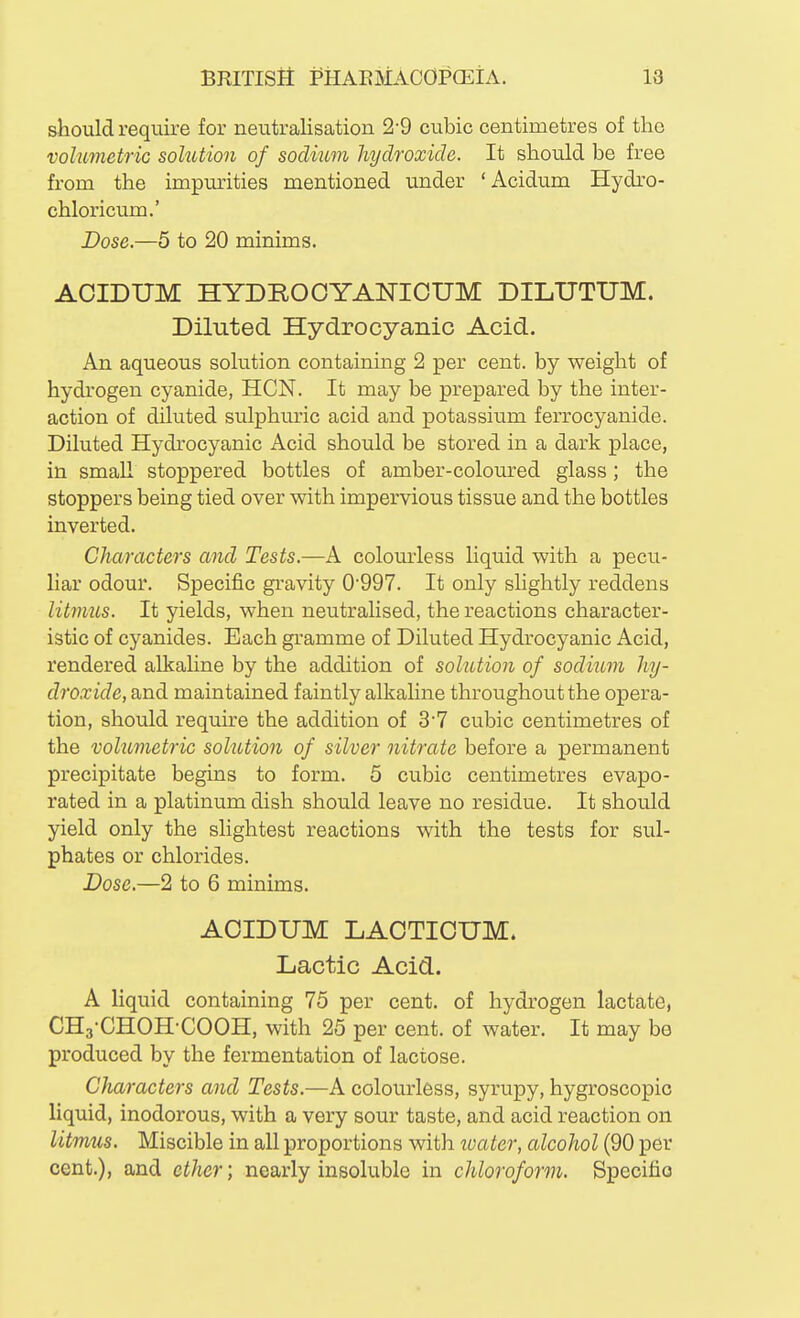 should require for neutralisation 2-9 cubic centimetres of the volumetric solution of sodium hydroxide. It should be free from the impmrities mentioned under 'Acidum Hydro- chloricum.' Dose.—5 to 20 minims. ACIDUM HYDROOYANICUM DILUTUM. Diluted Hydrocyanic Acid. An aqueous solution containing 2 per cent, by weight of hydrogen cyanide, HCN. It may be prepared by the inter- action of diluted sulphuric acid and potassium ferrocyanide. Diluted Hydrocyanic Acid should be stored in a dark place, in small stoppered bottles of amber-coloured glass; the stoppers being tied over with impervious tissue and the bottles inverted. Characters and Tests.—A colom-less hquid with a pecu- liar odour. Specific gravity 0'997. It only slightly reddens litmus. It yields, when neutralised, the reactions character- istic of cyanides. Each gramme of Diluted Hydrocyanic Acid, rendered alkahne by the addition of solution of sodium hy- droxide, and maintained faintly alkaline throughout the opera- tion, should require the addition of 37 cubic centimetres of the volumetric solution of silver nitrate before a permanent precipitate begins to form. 5 cubic centimetres evapo- rated in a platinum dish should leave no residue. It should yield only the slightest reactions with the tests for sul- phates or chlorides. Dose.—2 to 6 minims. ACIDUM LACTICUM* Lactic Acid. A liquid containing 75 per cent, of hydrogen lactate, CHg-CHOH-COOH, with 25 per cent, of water. It may be produced by the fermentation of lactose. Characters and Tests.—A colourless, syrupy, hygroscopic liquid, inodorous, with a very sour taste, and acid reaction on litmus. Miscible in all proportions with toater, alcohol (90 per cent.), and ether; nearly insoluble in chloroform. Specific