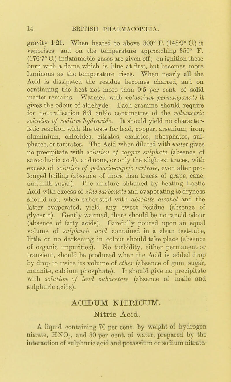 gravity 1-21. When heated to above 300° F. (148-9° C.) it vaporises, and on the temperature approaching 350° F. (176'7° C.) inflammable gases are given off; on ignition these bm-n with a flame which is blue at first, but becomes more luminous as the temperature rises. When nearly all the Acid is dissipated the residue becomes charred, and on continuing the heat not more than 0'5 per cent, of solid matter remains. Warmed with potassium loermanganate it gives the odour of aldehyde. Bach gramme should require for neutralisation 83 cubic centimetres of the volumetric solution of sodium hydroxide. It should peld no character- istic reaction with the tests for lead, copper, arsenium, iron, aluminium, chlorides, citrates, oxalates, phosphates, sul- phates, or tartrates. The Acid when diluted with water gives no precipitate with solution of copper sulphate (absence of sarco-lactic acid), and none, or only the slightest traces, with excess of sohUion of potassio-cupric tartrate, even after pro- longed boihng (absence of more than traces of grape, cane, and milk sugar). The mixtm'e obtained by heating Lactic Acid with excess of zinc carbonate and evaporating to dryness should not, when exhausted with absolute alcoJwl and the latter evaporated, yield any sweet residue (absence of glycerin). Gently warmed, there should be no rancid odour (absence of fatty acids). Carefully poured upon an equal volume of sulphuric acid contained in a clean test-tube, little or no darkening in colour should take place (absence of organic impurities). No turbidity, either permanent or transient, should be produced when the Acid is added drop by drop to twice its volume of ether (absence of gum, sugar, mannite, calcium phosphate). It should give no precipitate with solution of lead subaeetatc (absence of malic and sulphuric acids). AOIBUM NITRIOUM. Mti-ic Acid. A liquid containing 70 per cent, by weight of hydrogen nitrate, HNO3, ^^^^ 30 per cent, of water, prepared by the interaction of sulphuric acid and potassium or sodium nitrate.