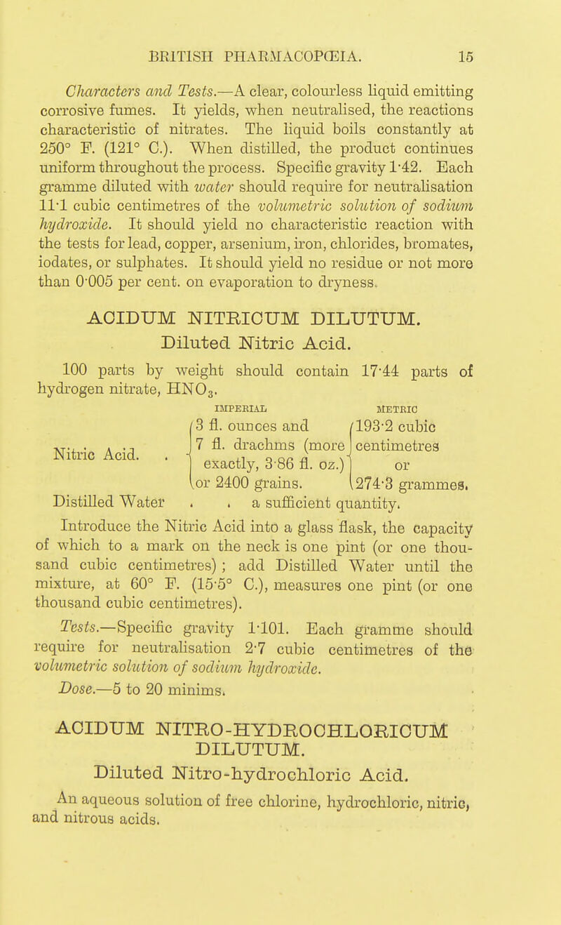 Cluiractcrs and Tests.—A clear, colourless liquid emitting corrosive fumes. It yields, when neutralised, the reactions characteristic of nitrates. The liquid boils constantly at 250° F. (121° C). When distilled, the product continues uniform throughout the process. Specific gravity 142. Each gramme diluted with water should require for neutralisation ll'l cubic centimetres of the volumetric solution of sodium hydroxide. It should yield no characteristic reaction with the tests for lead, copper, arsenium, iron, chlorides, bromates, iodates, or sulphates. It should yield no residue or not more than 0'005 per cent, on evaporation to dryness^ AOIDUM NITRICUM DILUTUM. Diluted Nitric Acid. 100 parts by weight should contain 17'44 parts of hydrogen nitrate, HNO3. Introduce the Nitric Acid into a glass flask, the capacity of which to a mark on the neck is one pint (or one thou- sand cubic centimetres); add Distilled Water until the mixture, at 60° P. (15-5° C), measures one pint (or one thousand cubic centimetres). Tesis.—Specific gravity llOl. Each gramme should require for neutrahsation 2-7 cubic centimetres of the volumetric solution of sodium hydroxide. Dose.—5 to 20 minims. ACIDUM NITRO-HYDROOHLOmCUM DILUTUM. Diluted Nitro-hydrochloric Acid. An aqueous solution of free chlorine, hydrochloric, nitric, and nitrous acids. Nitric Acid. IMPERIAL METRIC 3 fl. ounces and /193-2 cubic 7 fl. drachms (more J centimetres exactly, 3-86 fl. oz.) 1 or ,or 2400 grains. 1274-3 grammes. Distilled Water a sufficient quantity.