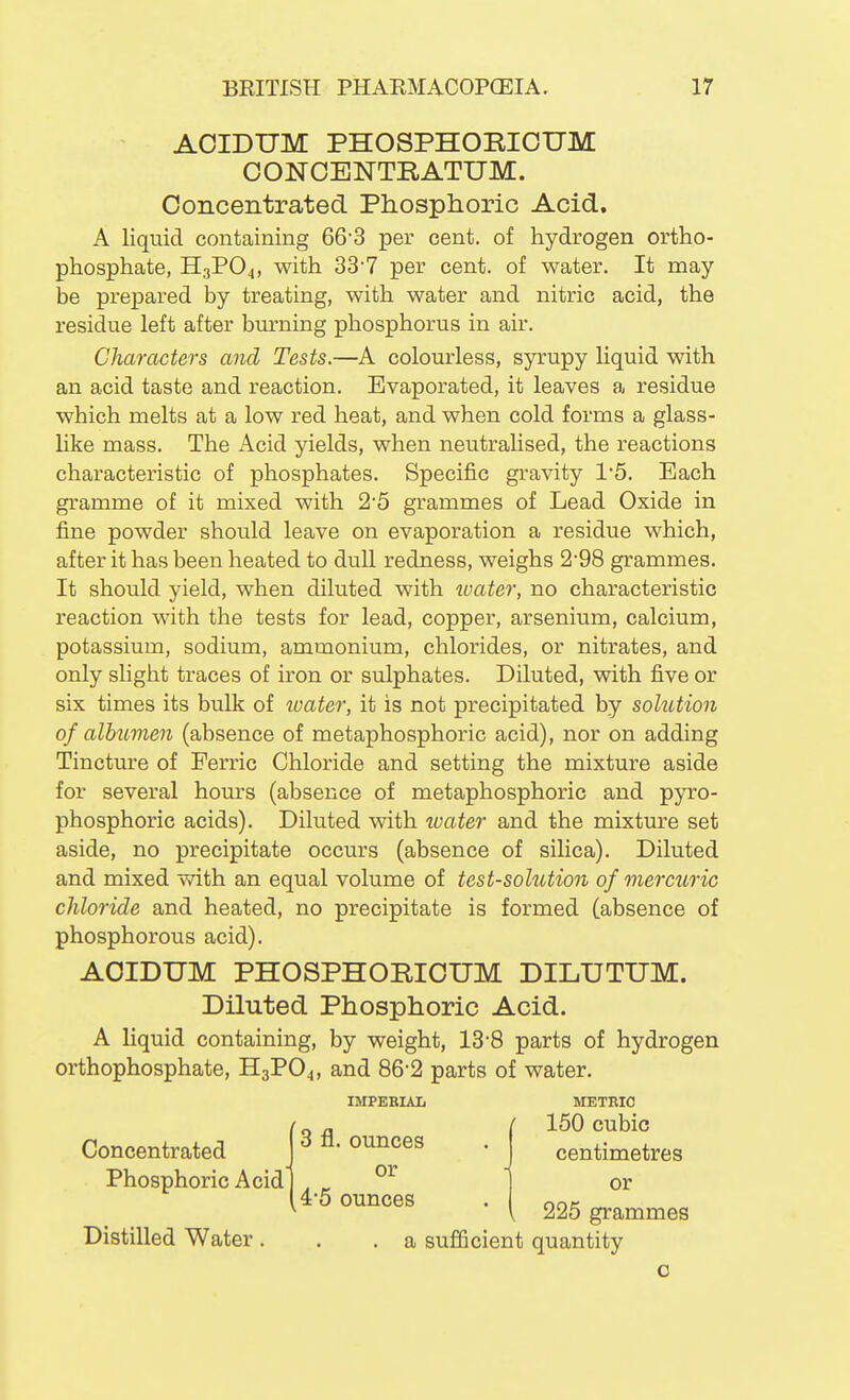 ACIDHM PHOSPHORIOUM OONCENTRATUM. Concentrated Phosphoric Acid. A liquid containing 66-3 per cent, of hydrogen ortho- phosphate, HgPO^, with 33'7 per cent, of water. It may be prepared by treating, with water and nitric acid, the residue left after burning phosphorus in air. Characters a^id Tests,—A colourless, syrupy liquid with an acid taste and reaction. Evaporated, it leaves a residue which melts at a low red heat, and when cold forms a glass- like mass. The Acid yields, when neutralised, the reactions characteristic of phosphates. Specific gravity 1'5. Each gramme of it mixed with 25 grammes of Lead Oxide in fine powder should leave on evaporation a residue which, after it has been heated to dull redness, weighs 2-98 grammes. It should yield, when diluted with tvater, no characteristic reaction with the tests for lead, copper, arsenium, calcium, potassium, sodium, ammonium, chlorides, or nitrates, and only slight traces of iron or sulphates. Diluted, with five or six times its bulk of water, it is not precipitated by solution of albumen (absence of metaphosphoric acid), nor on adding Tincture of Ferric Chloride and setting the mixture aside for several hours (absence of metaphosphoric and pyro- phosphoric acids). Diluted with water and the mixture set aside, no precipitate occurs (absence of silica). Diluted and mixed with an equal volume of test-solution of mercuric chloride and heated, no precipitate is formed (absence of phosphorous acid). AOIDUM PHOSPHORICUM DILUTUM. Diluted Phosphoric Acid. A liquid containing, by weight, 13'8 parts of hydrogen orthophosphate, H3PO4, and 86'2 parts of water. IMPERIAL METRIC Distilled Water. I 150 cubic es • centimetres - or 'S I 225 grammes a sufficient quantity c