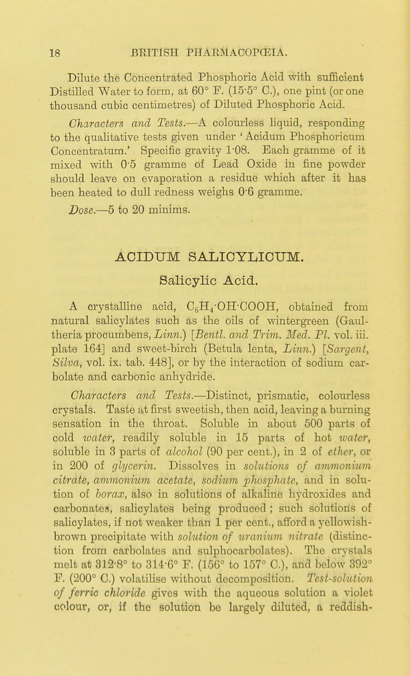 Dilute the Concentrated Phosphoric Acid with sufficient Distilled Water to form, at 60° F. (15-5° C), one pint (or one thousand cubic centimetres) of Diluted Phosphoric Acid. Characters and Tests.—A colourless hquid, responding to the qualitative tests given under ' Acidum Phosphoricum Concentratum.' Specific gravity 1-08. Each gramme of it mixed with 05 gramme of Lead Oxide in fine powder should leave on evaporation a residue which after it has been heated to dull redness weighs 0'6 gramme. Dose.—5 to 20 minims. AOIDUM SALIOYLICUM. Salicylic Acid. A crystalline acid, CeH4-0H-C00H, obtained from natural salicylates such as the oils of wintergreen (Gaul- theria procumbens, Linn.) [Bentl. and Trim. Med. PL vol. iii. plate 164] and sweet-birch (Betula lenta, Linn.) [Sargent, Silva, vol. ix. tab. 448], or by the interaction of sodium car- bolate and carbonic anhydride. Characters and Tests.—Distinct, prismatic, colourless crystals. Taste at first sweetish, then acid, leaving a burning sensation in the throat. Soluble in about 500 parts of cold loater, readily soluble in 15 parts of hot water, soluble in 3 parts of alcohol (90 per cent.), in 2 of etlier, or in 200 of glycerin. Dissolves in solutions of ammonium citrate, ammonium acetate, sodium 23^wsphate, and in solu- tion of borax, also in solutions of alkaline hydroxides and carbonates, salicylates being produced; such solutions of salicylates, if not weaker than 1 per cent., afford a yellowish- brown precipitate with solution of tiranium nitrate (distinc- tion from carbolates and sulphocarbolates). The crystals melt at 312-8° to 314-6° F. (156° to 157° C), and below 392° F. (200° C.) volatilise without decomposition. Test-solution of ferric chloride gives with the aqueous solution a violet colour, or, if the solution be largely diluted, a reddish-