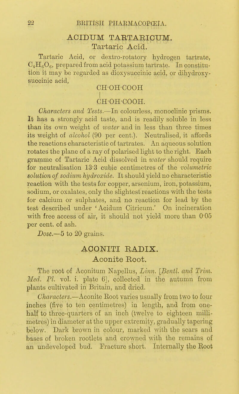 AOIDUM TARTARIOUM. Tartaric Acid. Tartaric Acid, or dextro-rotatory hydrogen tartrate, CjHcOg, prepared from acid potassium tartrate. In constitu- tion it may be regarded as dioxysuccinic acid, or dihydroxy- succinic acid, CH-OH-COOH CH-OH-COOH. Characters and Tests.—In colourless, monoclinic prisms. It has a strongly acid taste, and is readily soluble in less than its own weight of tvater and in less than three times its weight of alcohol (90 per cent.). Neutralised, it affords the reactions characteristic of tartrates. An aqueous solution rotates the plane of a ray of polarised hght to the right. Each gramme of Tartaric Acid dissolved in water should requke for neutralisation 13'3 cubic centimetres of the volumetric solution of sodium hydroxide. It should yield no characteristic reaction with the tests for copper, arsenium, iron, potassium, sodium, or oxalates, only the slightest reactions with the tests for calcium or sulphates, and no reaction for lead by the test described under ' Acidum Citricum.' On incineration with free access of air, it should not yield more than 0'05 per cent, of ash. Dose.—5 to 20 grains. AOONITI RADIX. Aconite Root. The root of Aconitum Napellus, Linn. [Bcntl. and Trim. Med. PI. vol. i. plate 6], collected in the autumn from plants cultivated in Britain, and dried. Characters.—Aconite Eoot varies usually from two to four inches (five to ten centimetres) in length, and from one- half to three-quarters of an inch (twelve to eighteen milli- metres) in diameter at the upper extremity, gradually tapering below. Dark brown in colour, marked with the scars and bases of broken rootlets and crowned with the remains of an undeveloped bud. Fracture short. Internally the Boot