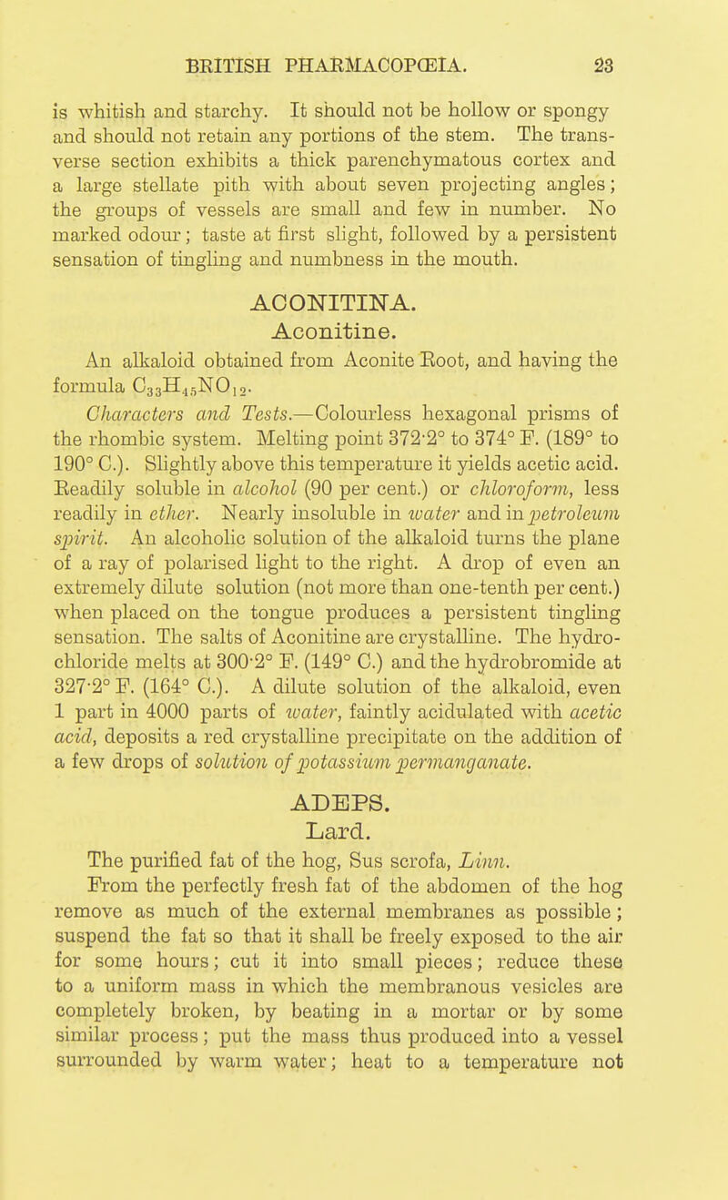 is whitish and starchy. It should not be hollow or spongy and should not retain any portions of the stem. The trans- verse section exhibits a thick parenchymatous cortex and a large stellate pith with about seven projecting angles; the groups of vessels are small and few in number. No marked odom-; taste at first slight, followed by a persistent sensation of tingling and numbness in the mouth. ACONITINA. Aconitine. An alkaloid obtained from Aconite Eoot, and having the formula C33H45NO10. Characters and Tests.—Colourless hexagonal prisms of the rhombic system. Melting point 372-2° to 374° P. (189° to 190° C). Slightly above this temperature it yields acetic acid. Eeadily soluble in alcohol (90 per cent.) or chloroform, less readily in ether. Nearly insoluble in tvater and m petroleum sjnrit. An alcoholic solution of the alkaloid turns the plane of a ray of polarised light to the right. A drop of even an extremely dilute solution (not more than one-tenth per cent.) when placed on the tongue produces a persistent tingling sensation. The salts of Aconitine are crystalline. The hydro- chloride melts at 300-2° F. (149° C.) and the hydrobromide at 327-2° F. (164° C). A dilute solution of the alkaloid, even 1 part in 4000 parts of water, faintly acidulated with, acetic acid, deposits a red crystalline precipitate on the addition of a few drops of solution of potassiitm permanganate. ADEPS. Lard. The purified fat of the hog, Sus scrofa, Linn. From the perfectly fresh fat of the abdomen of the hog remove as much of the external membranes as possible; suspend the fat so that it shall be freely exposed to the air for some hours; cut it into small pieces; reduce these to a uniform mass in which the membranous vesicles are completely broken, by beating in a mortar or by some similar process; put the mass thus produced into a vessel surrounded by warm water; heat to a temperature not