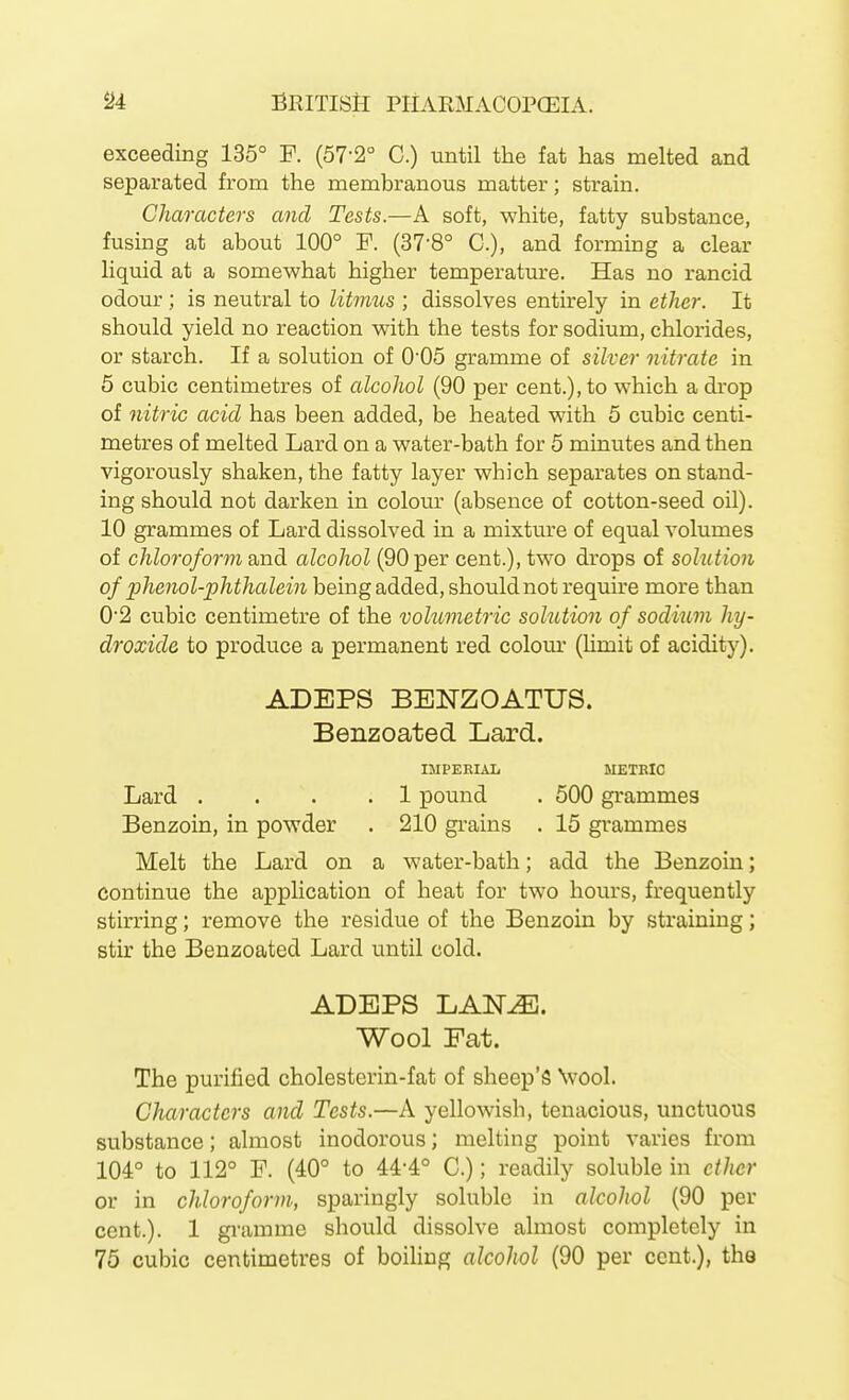 exceeding 135° P. (57-2° C.) until the fat has melted and separated from the membranous matter; strain. Characters and Tests.—A soft, white, fatty substance, fusing at about 100° F. (37-8° C), and forming a clear liquid at a somewhat higher temperature. Has no rancid odour ; is neutral to litmus ; dissolves entirely in ether. It should yield no reaction with the tests for sodium, chlorides, or starch. If a solution of 005 gramme of silver nitrate in 5 cubic centimetres of alcohol (90 per cent.), to which a drop of nitric acid has been added, be heated with 5 cubic centi- metres of melted Lard on a water-bath for 5 minutes and then vigorously shaken, the fatty layer which separates on stand- ing should not darken in colour (absence of cotton-seed oil). 10 grammes of Lard dissolved in a mixture of equal volumes of chloroform dSD-di alcohol (90 per cent.), two drops of solution of phenol-phthalein being added, should not require more than 02 cubic centimetre of the volumetric solution of sodium hy- droxide to produce a permanent red colour (Umit of acidity). ADEPS BENZOATUS. Benzoated Lard. IMPERIAL METRIC Lard .... 1 pound . 500 grammes Benzoin, in powder . 210 grains . 15 grammes Melt the Lard on a water-bath; add the Benzoin; continue the application of heat for two hours, frequently stirring; remove the residue of the Benzoin by straining; stir the Benzoated Lard until cold. ADEPS LAN^. Wool Fat. The purified cholesterin-fat of sheep's \vool. Characters and Tests.—A yellowish, tenacious, unctuous substance; almost inodorous; melting point varies from 104° to 112° F. (40° to 44-4° C.); readily soluble in ether or in chloroform; sparingly soluble in alcohol (90 per cent.). 1 gramme should dissolve almost completely in 75 cubic centimetres of boiling alcohol (90 per cent.), the