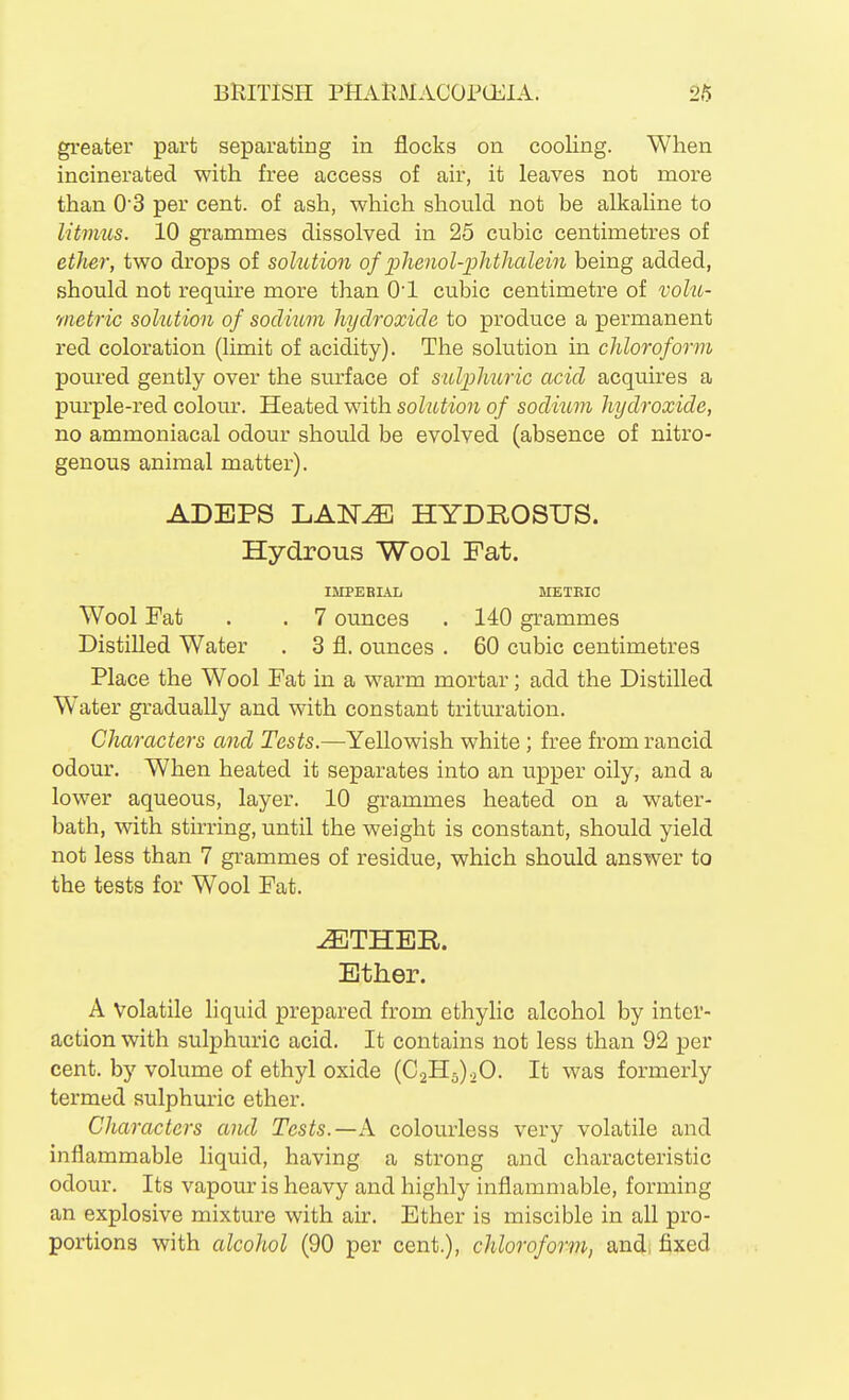 gi-eater part separating in flocks on cooling. When incinerated with free access of air, it leaves not more than 03 per cent, of ash, which should not be alkaline to litmus. 10 grammes dissolved in 25 cubic centimetres of ether, two drops of solution of phenol-phthalein being added, should not require more than 0! cubic centimetre of volu- metric solution of soclmm hydroxide to produce a permanent red coloration (limit of acidity). The solution in chloroform poured gently over the surface of sulphuric acid acquires a purple-red colour. Heated with solution of sodium hydroxide, no ammoniacal odour should be evolved (absence of nitro- genous animal matter). ADEPS LAN^ HYDROSUS. Hydrous Wool Fat. IMPERIAL METKIC Wool Fat . . 7 ounces . 140 grammes Distilled Water . 3 fl. ounces . 60 cubic centimetres Place the Wool Fat in a warm mortar; add the Distilled W^ater gradually and with constant trituration. Characters and Tests.—Yellowish white; free from rancid odour. When heated it separates into an upper oily, and a lower aqueous, layer. 10 grammes heated on a water- bath, with stirring, until the weight is constant, should yield not less than 7 grammes of residue, which should answer to the tests for Wool Fat. Ether. A Volatile liquid prepared from ethylic alcohol by inter- action with sulphuric acid. It contains not less than 92 per cent, by volume of ethyl oxide (€2115)20. It was formerly termed sulphuric ether. Characters and Tests.—A colourless very volatile and inflammable liquid, having a strong and characteristic odour. Its vapour is heavy and highly inflammable, forming an explosive mixture with air. Ether is miscible in all pro- portions with alcohol (90 per cent.), chloroform, and; fixed