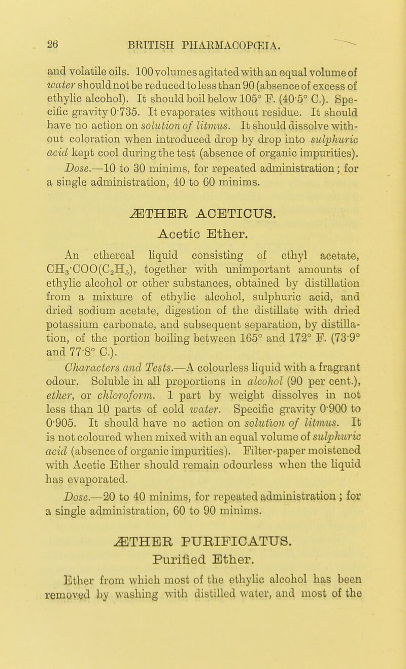 and volatile oils. 100 volumes agitated with an equal volume of water should not be reduced to less than 90 (absence of excess of ethylic alcohol). It should boil below 105° F. (40-5° C). Spe- cific gravity 0-735. It evaporates without residue. It should have no action on sohition of litmus. It should dissolve with- out coloration when introduced drop by drop into sulphuric acid kept cool during the test (absence of organic impurities). Dose.—10 to 30 minims, for repeated administration; for a single administration, 40 to 60 minims. ^THER AOETIOUS. Acetic Ether. An ethereal liquid consisting of ethj'l acetate, CH3-COO(C2H5), together with unimportant amounts of ethyhc alcohol or other substances, obtained by distillation from a mixture of ethylic alcohol, sulphuric acid, and dried sodium acetate, digestion of the distillate with dried potassium carbonate, and subsequent separation, by distilla- tion, of the portion boihng between 165° and 172° F. (73-9° and 77-8° C). Characters and Tests.—A colourless liquid with a fragrant odour. Soluble in aU proportions in alcohol (90 per cent.), ether, or chloroform. 1 part by weight dissolves in not less than 10 parts of cold luater. Specific gravity 0'900 to 0'905. It should have no action on solution of litmus. It is not coloured when mixed with an equal volume of sulphuric acid (absence of organic impurities). Filter-paper moistened with Acetic Ether should remain odourless when the liquid has evaporated. Dose.—20 to 40 minims, for repeated administration ; for a single administration, 60 to 90 minims. -^THER PURIFICATUS. Purified Ether. Ether from which most of the ethylic alcohol has been removed by washing with distilled water, and most of the