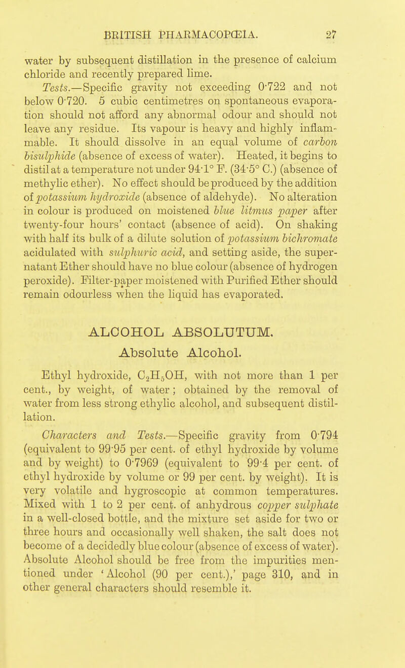 water by subsequent distillation in the presence of calcium chloride and recently prepared lime. Tests.—Specific gravity not exceeding 0'722 and not below 0'720. 5 cubic centimetres on spontaneous evapora- tion should not afford any abnormal odour and should not leave any residue. Its vapour is heavy and highly inflam- mable. It should dissolve in an equal volume of carbon bisulphide (absence of excess of water). Heated, it begins to distil at a temperature not under 94:'1° P. (34'5° C.) (absence of methyhc ether). No effect should be produced by the addition olpotassiimi hydroxide (absence of aldehyde). No alteration in colour is produced on moistened blue litmus paper after twenty-four hours' contact (absence of acid). On shaking with half its bulk of a dilute solution of potassium bichromate acidulated with sulphuric acid, and setting aside, the super- natant Ether should have no blue colour (absence of hydrogen peroxide). Filter-paper moistened with Pmnfied Ether should remain odourless when the liquid has evaporated. ALCOHOL ABSOLUTUM. Absolute Alcoliol. Ethyl hydi'oxide, CoHjOH, with not more than 1 per cent., by weight, of water; obtained by the removal of water from less strong ethylic alcohol, and subsequent distil- lation. Characters and Tests.—Specific gravity from 0'794 (equivalent to 99'95 per cent, of ethyl hydroxide by volume and by weight) to 0'7969 (equivalent to 994 per cent, of ethyl hydroxide by volume or 99 per cent, by weight). It is very volatile and hygroscopic at common temperatures. Mixed with 1 to 2 per cent, of anhydrous copper s^dphate in a well-closed bottle, and the mixture set aside for two or three hours and occasionally well shaken, the salt does not become of a decidedly blue colour (absence of excess of water). Absolute Alcohol should be free from the impurities men- tioned under 'Alcohol (90 per cent.),' page 310, and in other general characters should resemble it.