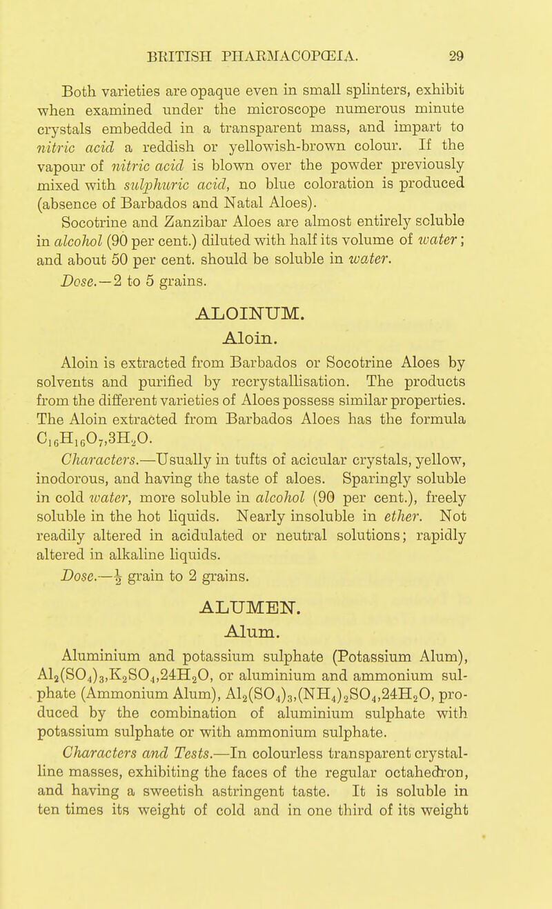 Both varieties are opaque even in small splinters, exhibit when examined under the microscope numerous minute crystals embedded in a transparent mass, and impart to nitric acid a reddish or yellowish-brown colour. If the vapour of nitric acid is blown over the powder previously mixed with sulphxtric acid, no blue coloration is produced (absence of Barbados and Natal Aloes). Socotrine and Zanzibar Aloes are almost entirely soluble in alcohol (90 per cent.) diluted with half its volume of loater; and about 50 per cent, should be soluble in zvater. Dose. —2 to 5 grains. ALOINUM. Aloin. Aloin is extracted from Barbados or Socotrine Aloes by solvents and purified by recrystallisation. The products from the different varieties of Aloes possess similar properties. The Aloin extracted from Barbados Aloes has the formula CieHigOyjSH.^O. Characters.—Usually in tufts of acicular crystals, yellow, inodorous, and having the taste of aloes. Sparingly soluble in cold water, more soluble in alcohol (90 per cent.), freely soluble in the hot liquids. Nearly insoluble in ether. Not readily altered in acidulated or neutral solutions; rapidly altered in alkaline liquids. Dose.—^ grain to 2 grains. ALTJMEN. Alum. Aluminium and potassium sulphate (Potassium Alum), Al2(S04)3,K2S04,24H20, or aluminium and ammonium sul- phate (Ammonium Alum), Al2(S04)3,(NH4)2S04,24H20, pro- duced by the combination of aluminium sulphate with potassium sulphate or with ammonium sulphate. Characters and Tests.—In colourless transparent crystal- line masses, exhibiting the faces of the regular octahedron, and having a sweetish astringent taste. It is soluble in ten times its weight of cold and in one third of its weight