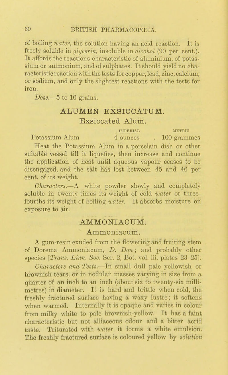 of boiling water, the solution having an acid reaction. It is freely soluble in glycerin, insoluble in alcoliol (90 per cent.). It affords the reactions characteristic of aluminium, of potas- sium or ammonium, and of sulphates. It should jdeldno cha- racteristic reaction with the tests for copper, lead, zinc, calcium, or sodium, and only the slightest reactions with the tests for iron. Dose,—5 to 10 grains. ALUMEN EXSICCATUM. Exsiccated Alum. IMPERIAL JIETRIC Potassium Alum 4 ounces . 100 gi'ammes Heat the Potassium Alum in a porcelain dish or other suitable vessel till it liquefies, then increase and continue the application of heat until aqueous vapour ceases to be disengaged, and the salt has lost between 45 and 46 per cent, of its weight. Characters.—A white powder slowly and completely soluble in twenty times its weight of cold xoater or three- fourths its weight of boiling loater. It absorbs moisture on exposure to air. AMMONIAOUM. Ammoniacum. A gum-resin exuded from the flowering and fruiting stem of Dorema Ammoniacum, D. Don; and probably other species [Trans. Linn. Soc. Ser. 2, Bot. vol. iii. plates 23-25]. Characters and Tests.—In small dull pale yellowish or brownish tears, or in nodular masses varying in size from a quarter of an inch to an inch (about six to twenty-six milli- metres) in diameter. It is hard and brittle when cold, the freshly fractured surface having a waxy lustre; it softens when warmed. Internally it is opaque and varies in colour from milky white to pale l)rownish-yellow. It has a faint characteristic but not alliaceous odour and a bitter acrid taste. Triturated with ivater it forms a white emulsion. The freshly fractured surface is coloured yellow by solution