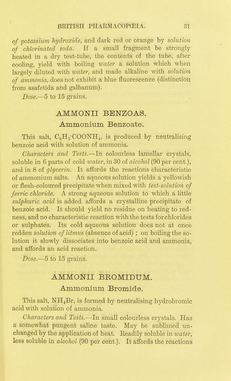 of potassium hydroxide, and dark red or orange by solution of chlorinated soda. If a small fragment be strongly- heated in a dry test-tube, the contents of the tube, after coohng, yield with boiling ivater a solution which when largely diluted with loater, and made alkaline with solution of ammonia, does not exhibit a blue fluorescence (distinction from asafetida and galbanum). Dose.—5 to 15 grains. AMMONII BBNZOAS. Ammonium Benzoate. This salt, C5H5-COONH4, is produced by neutralising benzoic acid with solution of ammonia. Characters and Tests.—In coloiirless lamellar crystals, soluble in 6 parts of cold water, in 30 of alcohol (90 per cent.), and in 8 of glycerin. It affords the reactions characteristic of ammonium salts. An aqueous solution yields a yellowish or flesh-coloured precipitate when mixed with test-solution of ferric chloride. A strong aqueous solution to which a little sulphuric acid is added affords a crystalline precipitate of benzoic acid. It should yield no residue on heating to red- ness, and no characteristic reaction with the tests for chlorides or sulphates. Its cold aqueous solution does not at once redden solution of litmus (absence of acid); on boihngthe so- lution it slowly dissociates into benzoic acid and ammonia, and affords an acid reaction. Dose.—5 to 15 grains. AMMONII BROMIDUM. Ammonium Bromide. This salt, NH4Br, is formed by neutralising hydrobromic acid with solution of ammonia. Characters and Tests.—In small colourless crystals. Has a somewhat pungent saline taste. May be subhmed un- changed by the application of heat. Eeadily soluble in zvater, less soluble in alcohol (90 per cent.). It affords the reactions