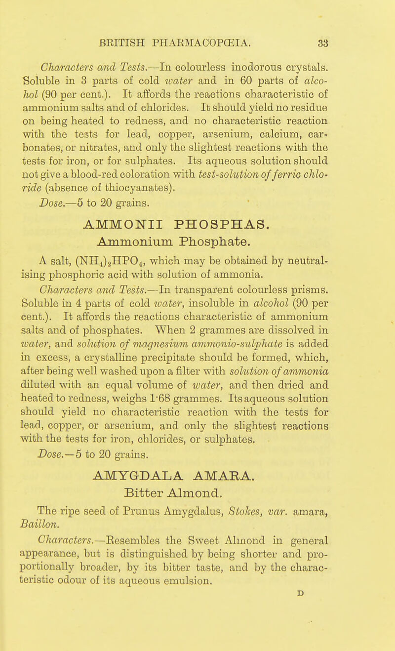 Characters and Tests.—In colourless inodorous crystals. Soluble in 3 parts of cold ioater and in 60 parts of alco- liol (90 per cent.). It affords the reactions characteristic of ammonium salts and of chlorides. It should yield no residue on being heated to redness, and no characteristic reaction with the tests for lead, copper, arsenium, calcium, car^ bonates, or nitrates, and only the slightest reactions with the tests for iron, or for sulphates. Its aqueous solution should not give a blood-red coloration with test-solution of ferrio chlO' ride (absence of thiocyanates). Dose.—5 to 20 grains. AMMONII PHOSPHAS. Ammonium Phosphate. A salt, (NH4)2HP04, which may be obtained by neutral- ising phosphoric acid with solution of ammonia. Characters and Tests.—In transparent colourless prisms. Soluble in 4 parts of cold water, insoluble in alcohol (90 per cent.). It affords the reactions characteristic of ammonium salts and of phosphates. When 2 grammes are dissolved in water, and solution of magnesium ammonio-sulphate is added in excess, a crystalline precipitate should be formed, which, after being well washed upon a filter with solution of ammonia diluted with an equal volume of ivater, and then dried and heated to redness, weighs 1'68 grammes. Its aqueous solution should yield no characteristic reaction with the tests for lead, copper, or arsenium, and only the shghtest reactions with the tests for iron, chlorides, or sulphates. Dose.—6 to 20 grains. AMYGDALA AMARA. Bitter Almond. The ripe seed of Prunus Amygdalus, Stokes, var. amara, Baillon. Characters.—Eesembles the Sweet Almond in general appearance, but is distinguished by being shorter and pro- portionally broader, by its bitter taste, and by the charac- teristic odour of its aqueous emulsion. D