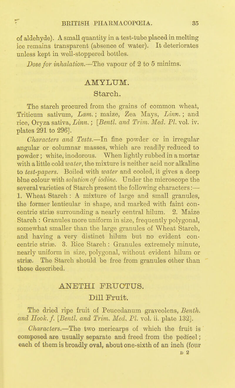 of aldehyde). A small quantity in a test-tube placed in melting ice remains transparent (absence of water). It deteriorates unless kept in well-stoppered bottles. Dose for inhalation.—The vapour of 2 to 5 minims. AMYLUM. Starch.. The starch procured from the grains of common wheat, Triticum sativum, Lam.; maize, Zea Mays, Linn.; and rice, Oryza sativa, Linn.; \Bentl. and Trim. Med. PI. vol. iv. plates 291 to 296]. Characters and Tests.—In fine powder or in irregular angular or columnar masses, which are readily reduced to powder; white, inodorous. When lightly rubbed in a mortar with a little cold tvater, the mixture is neither acid nor alkaline to test-papers. Boiled with water and cooled, it gives a deep blue colour with solution of iodine. Under the microscope the several varieties of Starch present the following characters:— 1. Wheat Starch : A mixture of large and small granules, the former lenticular in shape, and marked with faint con- centric striae surrounding a nearly central hilum. 2. Maize Starch : Granules more uniform in size, frequently polygonal, somewhat smaller than the large granules of Wheat Starch, and having a very distinct hilum but no evident con- centric strias. 3. Eice Starch: Granules extremely minute, nearly uniform in size, polygonal, without evident hilum or striae. The Starch should be free from granules other than ' those described. ANETHI FRUOTUS. Dill Fruit. The dried ripe fruit of Peucedanum graveolens, Benth. and Hook. f. [Bentl. and Trim. Med. PI. vol. ii. plate 132]. Characters.—The two mericarps of which the fruit is composed are usually separate and freed from the pedicel; each of them is broadly oval, about one-sixth of an inch (four s 2