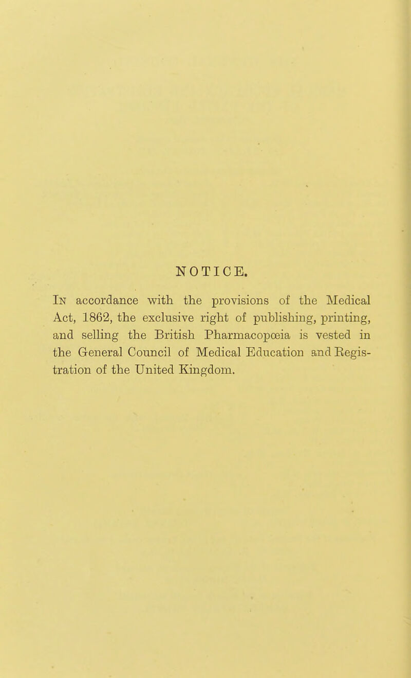NOTICE. In accordance with the provisions of the Medical Act, 1862, the exclusive right of publishing, printing, and selling the British Pharmacopoeia is vested in the General Council of Medical Education and Regis- tration of the United Kingdom.